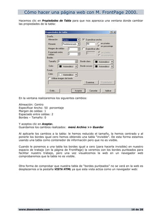Cómo hacer una página web con M. FrontPage 2000.
Hacemos clic en Propiedades de Tabla para que nos aparezca una ventana donde cambiar
las propiedades de la tabla:
En la ventana realizaremos los siguientes cambios:
Alineación: Centro
Especificar Ancho: 50 porcentaje
Margen de celdas: 1
Espaciado entre celdas: 2
Bordes – Tamaño: 0
Y aceptos clic en Aceptar.
Guardamos los cambios realizados: menú Archivo >> Guardar
Al aplicarle los cambios a la tabla: le hemos reducido el tamaño, la hemos centrado y al
ponerle los bordes igual cero hemos obtenido una tabla “invisible”. De esta forma estamos
usando una tabla como contenedor de información pero que no es visible.
Cuando le ponemos a una tabla los bordes igual a cero (para hacerla invisible) en nuestro
espacio de trabajo (en la página de FrontPage) la veremos con los bordes punteados para
facilitar nuestro trabajo, pero una vez visualicemos la web en un navegador web
comprobaremos que la tabla no es visible.
Otra forma de comprobar que nuestra tabla de “bordes punteados” no se verá en la web es
desplazarnos a la pestaña VISTA HTML ya que esta vista actúa como un navegador web:
www.desenredate.com 16 de 28
 