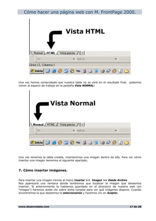 Cómo hacer una página web con M. FrontPage 2000.
Una vez hemos comprobado que nuestra tabla no se verá en el resultado final, podemos
volver al espacio de trabajo en la pestaña Vista NORMAL:
Una vez tenemos la tabla creada, insertaremos una imagen dentro de ella. Para ver cómo
insertar una imagen leeremos el siguiente apartado.
7. Cómo insertar imágenes.
Para insertar una imagen iremos al menú Insertar >> Imagen >> Desde Archivo
Nos aparecerá una ventana donde tendremos que localizar la imagen que deseemos
insertar. Si anteriormente la habíamos guardado en el directorio de nuestra web (en
“images”) haremos doble clic sobre dicha carpeta para ver qué imágenes dispone. Cuando
encontremos la que deseemos la seleccionamos y hacemos clic en Aceptar.
www.desenredate.com 17 de 28
 