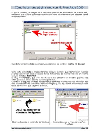 Cómo hacer una página web con M. FrontPage 2000.
Si por el contrario, la imagen no la habíamos guardado en el directorio de nuestra web,
tendremos que explorar por nuestro computador hasta encontrar la imagen deseada. Ver la
imagen siguiente:
Cuando hayamos insertado una imagen, guardaremos los cambios: Archivo >> Guardar
Como se ha comentado en líneas anteriores, cualquier elemento que insertemos en nuestras
páginas web deberán estar guardados dentro de la carpeta de nuestro sitio web, en nuestro
caso, se llamaba: C:miWeb
Es muy recomendable, que todas las imágenes que utilicemos en nuestras páginas web
estén guardadas en una carpeta específica para ellas.
Cuando en el segundo apartado de este manual definimos nuestro sitio web, FrontPage nos
creó automáticamente una carpeta llamada “images” y será aquí donde deberemos guardar
todas las imágenes que vayamos a utilizar.
Observando desde el explorador de Windows Explorando desde la “vista carpetas” de
FrontPage
www.desenredate.com 18 de 28
 