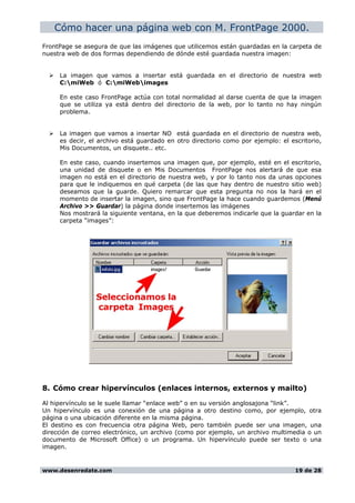 Cómo hacer una página web con M. FrontPage 2000.
FrontPage se asegura de que las imágenes que utilicemos están guardadas en la carpeta de
nuestra web de dos formas dependiendo de dónde esté guardada nuestra imagen:
La imagen que vamos a insertar está guardada en el directorio de nuestra web
C:miWeb ó C:miWebimages
En este caso FrontPage actúa con total normalidad al darse cuenta de que la imagen
que se utiliza ya está dentro del directorio de la web, por lo tanto no hay ningún
problema.
La imagen que vamos a insertar NO está guardada en el directorio de nuestra web,
es decir, el archivo está guardado en otro directorio como por ejemplo: el escritorio,
Mis Documentos, un disquete.. etc.
En este caso, cuando insertemos una imagen que, por ejemplo, esté en el escritorio,
una unidad de disquete o en Mis Documentos FrontPage nos alertará de que esa
imagen no está en el directorio de nuestra web, y por lo tanto nos da unas opciones
para que le indiquemos en qué carpeta (de las que hay dentro de nuestro sitio web)
deseamos que la guarde. Quiero remarcar que esta pregunta no nos la hará en el
momento de insertar la imagen, sino que FrontPage la hace cuando guardemos (Menú
Archivo >> Guardar) la página donde insertemos las imágenes
Nos mostrará la siguiente ventana, en la que deberemos indicarle que la guardar en la
carpeta “images”:
8. Cómo crear hipervínculos (enlaces internos, externos y mailto)
Al hipervínculo se le suele llamar “enlace web” o en su versión anglosajona “link”.
Un hipervínculo es una conexión de una página a otro destino como, por ejemplo, otra
página o una ubicación diferente en la misma página.
El destino es con frecuencia otra página Web, pero también puede ser una imagen, una
dirección de correo electrónico, un archivo (como por ejemplo, un archivo multimedia o un
documento de Microsoft Office) o un programa. Un hipervínculo puede ser texto o una
imagen.
www.desenredate.com 19 de 28
 