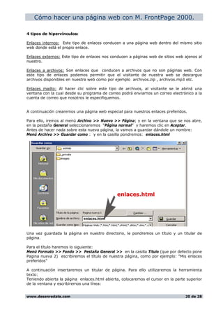 Cómo hacer una página web con M. FrontPage 2000.
4 tipos de hipervínculos:
Enlaces internos: Este tipo de enlaces conducen a una página web dentro del mismo sitio
web donde está el propio enlace.
Enlaces externos: Este tipo de enlaces nos conducen a páginas web de sitios web ajenos al
nuestro.
Enlaces a archivos: Son enlaces que conducen a archivos que no son páginas web. Con
este tipo de enlaces podemos permitir que el visitante de nuestra web se descargue
archivos disponibles en nuestra web como por ejemplo archivos.zip , archivos.mp3 etc.
Enlaces mailto: Al hacer clic sobre este tipo de archivos, al visitante se le abrirá una
ventana con la cual desde su programa de correo podrá enviarnos un correo electrónico a la
cuenta de correo que nosotros le especifiquemos.
A continuación crearemos una página web especial para nuestros enlaces preferidos.
Para ello, iremos al menú Archivo >> Nuevo >> Página; y en la ventana que se nos abre,
en la pestaña General seleccionaremos “Página normal” y haremos clic en Aceptar.
Antes de hacer nada sobre esta nueva página, la vamos a guardar dándole un nombre:
Menú Archivo >> Guardar como : y en la casilla pondremos: enlaces.html
Una vez guardada la página en nuestro directorio, le pondremos un título y un titular de
página.
Para el título haremos lo siguiente:
Menú Formato >> Fondo >> Pestaña General >> en la casilla Título (que por defecto pone
Pagina nueva 2) escribiremos el título de nuestra página, como por ejemplo: “Mis enlaces
preferidos”
A continuación insertaremos un titular de página. Para ello utilizaremos la herramienta
texto:
Teniendo abierta la página enlaces.html abierta, colocaremos el cursor en la parte superior
de la ventana y escribiremos una línea:
www.desenredate.com 20 de 28
 