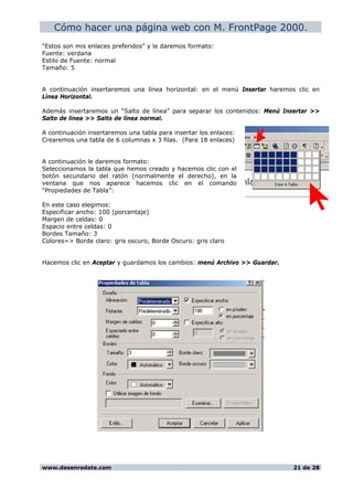 Cómo hacer una página web con M. FrontPage 2000.
“Estos son mis enlaces preferidos” y le daremos formato:
Fuente: verdana
Estilo de Fuente: normal
Tamaño: 5
A continuación insertaremos una línea horizontal: en el menú Insertar haremos clic en
Línea Horizontal.
Además insertaremos un “Salto de línea” para separar los contenidos: Menú Insertar >>
Salto de línea >> Salto de línea normal.
A continuación insertaremos una tabla para insertar los enlaces:
Crearemos una tabla de 6 columnas x 3 filas. (Para 18 enlaces)
A continuación le daremos formato:
Seleccionamos la tabla que hemos creado y hacemos clic con el
botón secundario del ratón (normalmente el derecho), en la
ventana que nos aparece hacemos clic en el comando
“Propiedades de Tabla”:
En este caso elegimos:
Especificar ancho: 100 (porcentaje)
Margen de celdas: 0
Espacio entre celdas: 0
Bordes Tamaño: 3
Colores=> Borde claro: gris oscuro, Borde Oscuro: gris claro
Hacemos clic en Aceptar y guardamos los cambios: menú Archivo >> Guardar.
www.desenredate.com 21 de 28
 