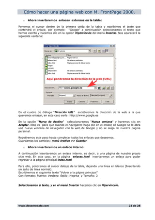 Cómo hacer una página web con M. FrontPage 2000.
o Ahora insertaremos enlaces externos en la tabla:
Ponemos el cursor dentro de la primera celda de la tabla y escribimos el texto que
contendrá el enlace, por ejemplo: “Google” a continuación seleccionamos el texto que
hemos escrito y hacemos clic en la opción Hipervínculo del menú Insertar. Nos aparecerá la
siguiente ventana:
En el cuadro de diálogo “Dirección URL” escribiremos la dirección de la web a la que
queremos enlazar, en este caso sería: http://www.google.es
En la opción “Marco de destino” seleccionaremos “Nueva ventana” y haremos clic en
Aceptar. Esto es para que cuando el navegante haga clic en el enlace de Google se le abra
una nueva ventana de navegador con la web de Google y no se salga de nuestra página
personal.
Repetiremos este paso hasta completar todos los enlaces que deseemos.
Guardamos los cambios: menú Archivo >> Guardar
o Ahora insertaremos un enlace interno:
A continuación insertaremos un enlace interno, es decir, a una página de nuestro propio
sitio web. En este caso, en la página enlaces.html insertaremos un enlace para poder
regresar a la página principal index.html
Para ello, pondremos el cursor debajo de la tabla, dejando una línea en blanco (Insertando
un salto de línea normal).
Escribiremos el siguiente texto “Volver a la página principal”
Con formato: Fuente: verdana Estilo: Negrita y Tamaño: 3
Seleccionamos el texto, y en el menú Insertar hacemos clic en Hipervínculo.
www.desenredate.com 22 de 28
 