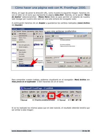 Cómo hacer una página web con M. FrontPage 2000.
Ahora, en lugar de poner la dirección URL, como muestra la siguiente imagen: haremos clic
con el ratón en el icono que representa la página index.html Además, en la opción “Marco
de destino” seleccionaremos: Mismo Marco (Esto es para permitir al visitante de nuestra
web navegar por nuestro sitio web con una sola ventana de navegador web)
A continuación haremos clic en Aceptar y guardamos los cambios realizados (menú Archivo
>> Guardar)
Para comprobar nuestro trabajo, podemos visualizarlo en el navegador: Menú Archivo >>
Vista previa en el explorador ó bien haciendo clic en el icono:
Si se ha realizado los mismos pasos que en este tutorial, el resultado obtenido tendría que
ser similar a esta imagen:
www.desenredate.com 23 de 28
 