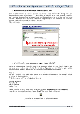 Cómo hacer una página web con M. FrontPage 2000.
o Hipervínculos a archivos que NO son páginas web.
Para insertar enlaces a archivos que no son páginas web (documentos html) como por
ejemplo ficheros.zip, archivos.mp3 ..., el proceso es idéntico al de crear un enlace interno,
pero en lugar de seleccionar un documento *.html seleccionaremos el fichero que queremos
enlazar. Antes de crear el vínculo deberemos asegurarnos de que el fichero que queremos
enlazar está dentro del directorio web C:miWeb
Ejemplo visual:
o A continuación insertaremos un hipervínculo “Mailto”
Como se comentó anteriormente, al hacer clic sobre un enlace de tipo “mailto” provoca que
se abra una ventana del cliente de correo configurado por el visitante para poder
mandarnos un correo a la dirección de correo-e que nosotros le indiquemos.
Pasos:
En el documento index.html justo debajo de la tabla donde insertamos una imagen, vamos
a escribir el siguiente texto:
“Mándame un email” con el siguiente formato:
Fuente: verdana
Tamaña: 2
Estilo: negrita
Color: Azul
Seleccionamos el texto, y hacemos clic en el comando Hipervínculo del menú Insertar.
Cuando nos aparezca la ventana “crear vínculo” haremos clic en el icono :
(Para localizar este icono ver la siguiente imagen)
www.desenredate.com 25 de 28
 