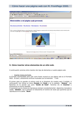 Cómo hacer una página web con M. FrontPage 2000.
9. Cómo insertar otros elementos de un sitio web.
A continuación veremos cómo insertar otro tipo de elementos a nuestra página web.
o Insertar música de fondo.
El formato recomendado para usar como fondo musical es una página web es el Formato
MIDI. Es decir, utilizaremos archivos musicales con la extensión *.midi
El primer paso es guardar el archivo midi en el directorio de nuestra web C:miWeb. A
continuación nos iremos al menú Formato >> Fondo y en la pestaña “General” nos
fijaremos en la sección que pone “Sonido de fondo”. Haremos clic en Examinar y
buscaremos el archivo deseado.
Si queremos que la música se reproduzca siempre (constantemente) dejaremos marcada la
casilla “Siembre”, de lo contrario le indicaremos el número de veces que queremos que se
reproduzca en la casilla “Bucle”.
www.desenredate.com 27 de 28
 