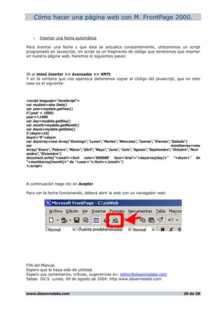 Cómo hacer una página web con M. FrontPage 2000.
o Insertar una fecha automática
Para insertar una fecha y que ésta se actualice constantemente, utilizaremos un script
programado en Javascript. Un script es un fragmento de código que tendremos que insertar
en nuestra página web. Haremos lo siguientes pasos:
IR al menú Insertar >> Avanzadas >> HMTL
Y en la ventana que nos aparezca deberemos copiar el código del javascript, que en este
caso es el siguiente:
<script languaje="JavaScript">
var mydate=new Date()
var year=mydate.getYear()
if (year < 1000)
year+=1900
var day=mydate.getDay()
var month=mydate.getMonth()
var daym=mydate.getDate()
if (daym<10)
daym="0"+daym
var dayarray=new Array("Domingo","Lunes","Martes","Miercoles","Jueves","Viernes","Sabado")
var montharray=new
Array("Enero","Febrero","Marzo","Abril","Mayo","Junio","Julio","Agosto","Septiembre","Octubre","Novi
embre","Diciembre")
document.write("<small><font color='000080' face='Arial'>"+dayarray[day]+" "+daym+" de
"+montharray[month]+" de "+year+"</font></small>")
</script>
A continuación haga clic en Aceptar.
Para ver la fecha funcionando, deberá abrir la web con un navegador web:
FIN del Manual.
Espero que le haya sido de utilidad.
Espero sus comentarios, críticas, sugerencias en: editor@desenredate.com
Sebas GV.S Lunes, 09 de agosto de 2004. http:www.desenredate.com
www.desenredate.com 28 de 28
 