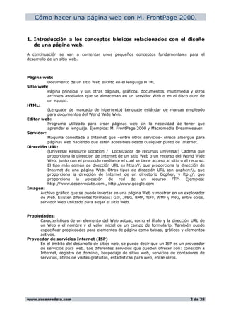Cómo hacer una página web con M. FrontPage 2000.
1. Introducción a los conceptos básicos relacionados con el diseño
de una página web.
A continuación se van a comentar unos pequeños conceptos fundamentales para el
desarrollo de un sitio web.
Página web:
Documento de un sitio Web escrito en el lenguaje HTML
Sitio web:
Página principal y sus otras páginas, gráficos, documentos, multimedia y otros
archivos asociados que se almacenan en un servidor Web o en el disco duro de
un equipo.
HTML:
(Lenguaje de marcado de hipertexto) Lenguaje estándar de marcas empleado
para documentos del World Wide Web.
Editor web:
Programa utilizado para crear páginas web sin la necesidad de tener que
aprender el lenguaje. Ejemplos: M. FrontPage 2000 y Macromedia Dreamweaver.
Servidor:
Máquina conectada a Internet que –entre otros servicios- ofrece albergue para
páginas web haciendo que estén accesibles desde cualquier punto de Internet.
Dirección URL:
(Universal Resource Location / Localizador de recursos universal) Cadena que
proporciona la dirección de Internet de un sitio Web o un recurso del World Wide
Web, junto con el protocolo mediante el cual se tiene acceso al sitio o al recurso.
El tipo más común de dirección URL es http://, que proporciona la dirección de
Internet de una página Web. Otros tipos de dirección URL son gopher://, que
proporciona la dirección de Internet de un directorio Gopher, y ftp://, que
proporciona la ubicación de red de un recurso FTP. Ejemplos:
http://www.desenredate.com , http://www.google.com
Imagen:
Archivo gráfico que se puede insertar en una página Web y mostrar en un explorador
de Web. Existen diferentes formatos: GIF, JPEG, BMP, TIFF, WMF y PNG, entre otros.
servidor Web utilizado para alojar el sitio Web.
Propiedades:
Características de un elemento del Web actual, como el título y la dirección URL de
un Web o el nombre y el valor inicial de un campo de formulario. También puede
especificar propiedades para elementos de página como tablas, gráficos y elementos
activos.
Proveedor de servicios Internet (ISP)
En el ámbito del desarrollo de sitios web, se puede decir que un ISP es un proveedor
de servicios para web. Los diferentes servicios que pueden ofrecer son: conexión a
Internet, registro de dominio, hospedaje de sitios web, servicios de contadores de
servicios, libros de visitas gratuitos, estadísticas para web, entre otros.
www.desenredate.com 2 de 28
 