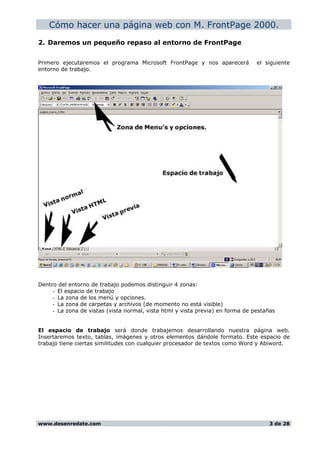 Cómo hacer una página web con M. FrontPage 2000.
2. Daremos un pequeño repaso al entorno de FrontPage
Primero ejecutaremos el programa Microsoft FrontPage y nos aparecerá el siguiente
entorno de trabajo.
Dentro del entorno de trabajo podemos distinguir 4 zonas:
- El espacio de trabajo
- La zona de los menú y opciones.
- La zona de carpetas y archivos (de momento no está visible)
- La zona de vistas (vista normal, vista html y vista previa) en forma de pestañas
El espacio de trabajo será donde trabajemos desarrollando nuestra página web.
Insertaremos texto, tablas, imágenes y otros elementos dándole formato. Este espacio de
trabajo tiene ciertas similitudes con cualquier procesador de textos como Word y Abiword.
www.desenredate.com 3 de 28
 