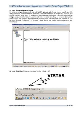 Cómo hacer una página web con M. FrontPage 2000.
La zona de carpetas y archivos
En esta zona (que inicialmente no está visible porque todavía no hemos creado un sitio
web) podremos observar en todo momento un listado de todas las carpetas y archivos que
forman nuestro sitio web. Es importante que cualquier elemento, como por ejemplo las
imágenes, que insertemos en nuestra web estén en esta carpeta y no en otras de nuestro
computador. Por ejemplo, es interesante guardar todas las imágenes que usemos en una
carpeta llamada “imágenes” o “images” (ésta última es creada automáticamente por
FrontPage)
La zona de vistas (vista normal, vista html y vista previa)
www.desenredate.com 5 de 28
 