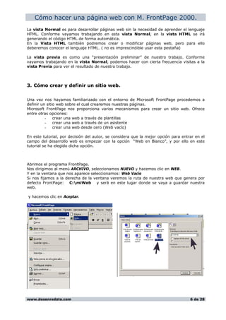 Cómo hacer una página web con M. FrontPage 2000.
La vista Normal es para desarrollar páginas web sin la necesidad de aprender el lenguaje
HTML. Conforme vayamos trabajando en esta vista Normal, en la vista HTML se irá
generando el código HTML de forma automática.
En la Vista HTML también podremos crear o modificar páginas web, pero para ello
deberemos conocer el lenguaje HTML. ( no es imprescindible usar esta pestaña)
La vista previa es como una “presentación preliminar” de nuestro trabajo. Conforme
vayamos trabajando en la vista Normal, podemos hacer con cierta frecuencia visitas a la
vista Previa para ver el resultado de nuestro trabajo.
3. Cómo crear y definir un sitio web.
Una vez nos hayamos familiarizado con el entorno de Microsoft FrontPage procedemos a
definir un sitio web sobre el cual crearemos nuestras páginas.
Microsoft FrontPage nos proporciona varios mecanismos para crear un sitio web. Ofrece
entre otras opciones:
- crear una web a través de plantillas
- crear una web a través de un asistente
- crear una web desde cero (Web vacío)
En este tutorial, por decisión del autor, se considera que la mejor opción para entrar en el
campo del desarrollo web es empezar con la opción “Web en Blanco”, y por ello en este
tutorial se ha elegido dicha opción.
Abrimos el programa FrontPage.
Nos dirigimos al menú ARCHIVO, seleccionamos NUEVO y hacemos clic en WEB.
Y en la ventana que nos aparece seleccionamos: Web Vacío
Si nos fijamos a la derecha de la ventana veremos la ruta de nuestra web que genera por
defecto FrontPage: C:miWeb y será en este lugar donde se vaya a guardar nuestra
web.
y hacemos clic en Aceptar.
www.desenredate.com 6 de 28
 