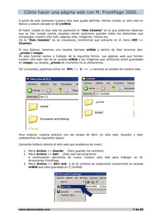 Cómo hacer una página web con M. FrontPage 2000.
A partir de este momento nuestro sitio web queda definido. Hemos creado un sitio web en
blanco y estará ubicado en C:miWeb
Al haber creado el sitio web ha aparecido la “Vista Carpetas” en la que podemos observar
que se han creado ciertas carpetas donde podremos guardar todos los elementos que
compongan nuestro sitio web: páginas web, imágenes, música etc.
(Si la “Vista Carpetas” no se visualizara, tendríamos que activarla en el menú VER >>
Carpetas)
Si nos fijamos, tenemos una carpeta llamada miWeb y dentro de ésta tenemos dos:
_private e images.
En este tutorial vamos a trabajar de la siguiente forma: Las páginas web que formen
nuestro sitio web irán en la carpeta miWeb y las imágenes que utilicemos serán guardadas
en images. La carpeta _private de momento no la utilizaremos.
Por curiosidad, podemos entrar en MiPc >> C: >> y veremos la carpeta de nuestra web.
Para mejorar nuestra práctica con las tareas de Abrir un sitio web, Guardar y Salir
realizaremos los siguientes pasos:
(teniendo todavía abierto el sitio web que acabamos de crear)
1. Menú Archivo >> Guardar (Para guardar los cambios)
2. Menú Archivo >> Salir (Para salir del programa)
A continuación abriremos de nuevo nuestro sitio web para trabajar en él.
Arrancamos FrontPage.
3. Menú Archivo >> Abrir web y en la ventana de exploración buscaremos la carpeta
miWeb que está guardada en C:miWeb
www.desenredate.com 7 de 28
 