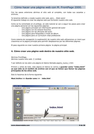 Cómo hacer una página web con M. FrontPage 2000.
Con los pasos anteriores abrimos el sitio web al completo, con todas sus carpetas y
archivos.
Ya tenemos definido y creado nuestro sitio web, pero... ¡Está vacio!
El siguiente trabajo es crear las páginas web que formarán nuestro sitio web.
Como se ha comentado en el prólogo, en este tutorial se van a seguir los pasos para crear
una página personal con las siguientes páginas:
- Una página principal con información general del autor
- Una página con los enlaces favoritos.
- Una página con las aficiones del autor.
- Una página para fotografías a modo de álbum.
- Una página para un currículum vitae profesional.
Como sistema de navegación (o exploración) de nuestro sitio web utilizaremos un menú que
crearemos en la página principal para permitir desplazarnos por las diferentes páginas.
El paso siguiente es crear nuestra primera página: la página principal.
4. Cómo crear una página web dentro de nuestro sitio web.
Abrimos FrontPage.
Abrimos nuestro sitio web: C:miWeb
Y por defecto se nos abre una página en blanco llamada pagina_nueva_1.htm
Primero y antes de todo, esta página en blanco la vamos a guardar como “index.html”
ya que este es el nombre de archivo con el que se tienen que llamar las páginas
principales de los sitios web.
Esto lo hacemos de la forma siguiente:
Menú Archivo >> Guardar como >> index.html
www.desenredate.com 8 de 28
 