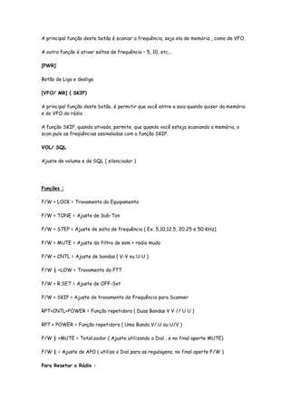 A principal função deste botão é scaniar a frequência, seja ela de memória , como de VFO.

A outra função é ativar saltos de frequência – 5, 10, etc...

[PWR]

Botão de Liga e desliga

[VFO/ MR] ( SKIP)

A principal função deste botão, é permitir que você entre e saia quando quiser da memória
e do VFO do rádio .

A função SKIP, quando ativada, permite, que quando você esteja scaniando a memória, o
scan pule as freqüências assinaladas com a função SKIP.

VOL/ SQL

Ajuste de volume e de SQL ( silenciador )




Funções :

F/W + LOCK = Travamento do Equipamento

F/W + TONE = Ajuste de Sub-Ton

F/W + STEP = Ajuste de salto de frequência ( Ex. 5,10,12.5, 20,25 e 50 KHz)

F/W + MUTE = Ajuste de filtro de som + radio mudo

F/W + CNTL = Ajuste de bandas ( V-V ou U-U )

F/W ½ +LOW = Travamento do PTT

F/W + R.SET = Ajuste de OFF-Set

F/W + SKIP = Ajuste de travamento de Frequência para Scanner

RPT+CNTL+POWER = Função repetidora ( Duas Bandas V V // U U )

RPT + POWER = Função repetidora ( Uma Banda V/ U ou U/V )

F/W ½ +MUTE = Totalizador ( Ajuste utilizando o Dial , e no final aperte MUTE)

F/W ½ = Ajuste de APO ( utilize o Dial para as regulagens, no final aperte F/W )

Para Resetar o Rádio :
 
