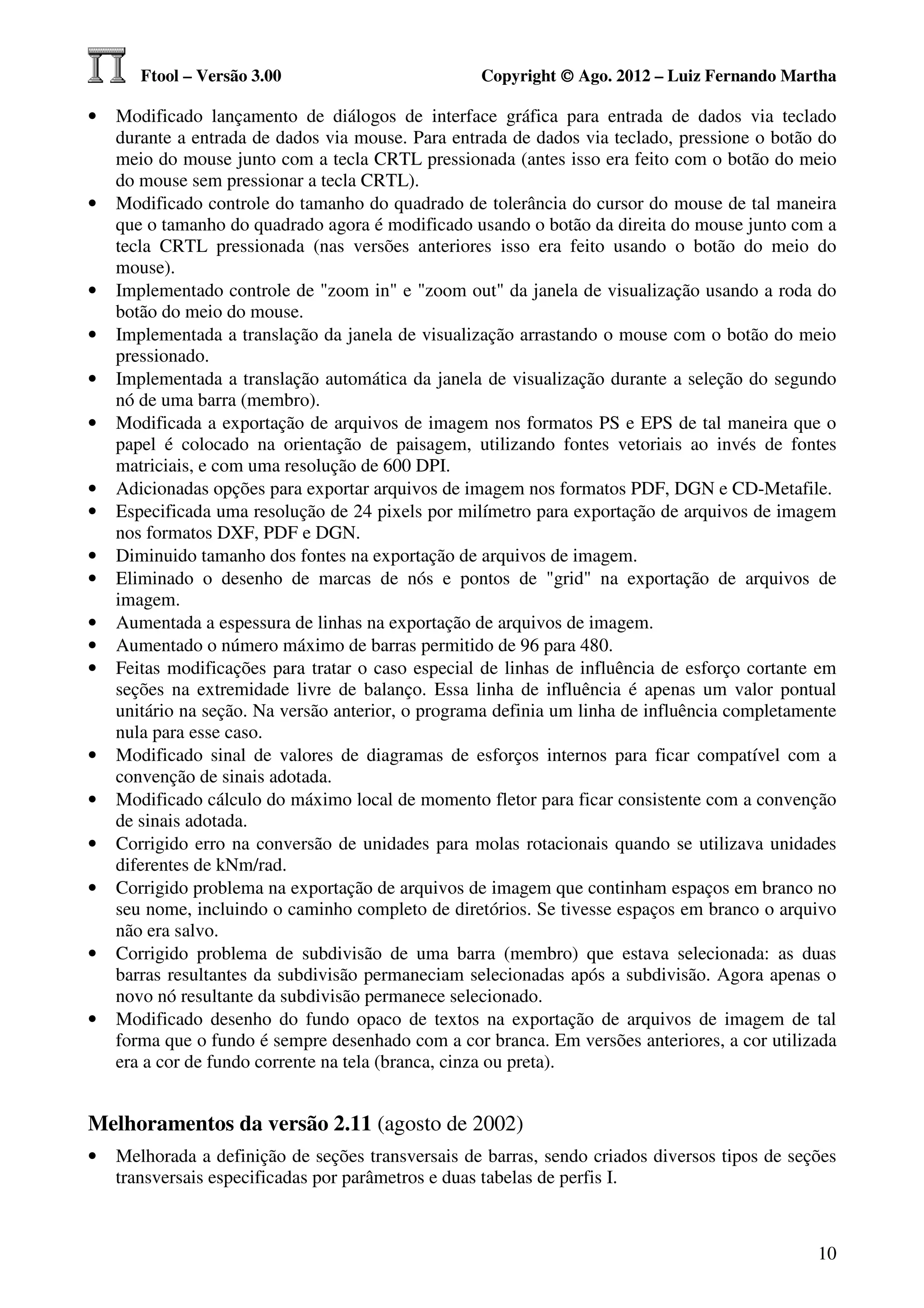 Ftool – Versão 3.00                         Copyright © Ago. 2012 – Luiz Fernando Martha

•   Modificado lançamento de diálogos de interface gráfica para entrada de dados via teclado
    durante a entrada de dados via mouse. Para entrada de dados via teclado, pressione o botão do
    meio do mouse junto com a tecla CRTL pressionada (antes isso era feito com o botão do meio
    do mouse sem pressionar a tecla CRTL).
•   Modificado controle do tamanho do quadrado de tolerância do cursor do mouse de tal maneira
    que o tamanho do quadrado agora é modificado usando o botão da direita do mouse junto com a
    tecla CRTL pressionada (nas versões anteriores isso era feito usando o botão do meio do
    mouse).
•   Implementado controle de "zoom in" e "zoom out" da janela de visualização usando a roda do
    botão do meio do mouse.
•   Implementada a translação da janela de visualização arrastando o mouse com o botão do meio
    pressionado.
•   Implementada a translação automática da janela de visualização durante a seleção do segundo
    nó de uma barra (membro).
•   Modificada a exportação de arquivos de imagem nos formatos PS e EPS de tal maneira que o
    papel é colocado na orientação de paisagem, utilizando fontes vetoriais ao invés de fontes
    matriciais, e com uma resolução de 600 DPI.
•   Adicionadas opções para exportar arquivos de imagem nos formatos PDF, DGN e CD-Metafile.
•   Especificada uma resolução de 24 pixels por milímetro para exportação de arquivos de imagem
    nos formatos DXF, PDF e DGN.
•   Diminuido tamanho dos fontes na exportação de arquivos de imagem.
•   Eliminado o desenho de marcas de nós e pontos de "grid" na exportação de arquivos de
    imagem.
•   Aumentada a espessura de linhas na exportação de arquivos de imagem.
•   Aumentado o número máximo de barras permitido de 96 para 480.
•   Feitas modificações para tratar o caso especial de linhas de influência de esforço cortante em
    seções na extremidade livre de balanço. Essa linha de influência é apenas um valor pontual
    unitário na seção. Na versão anterior, o programa definia um linha de influência completamente
    nula para esse caso.
•   Modificado sinal de valores de diagramas de esforços internos para ficar compatível com a
    convenção de sinais adotada.
•   Modificado cálculo do máximo local de momento fletor para ficar consistente com a convenção
    de sinais adotada.
•   Corrigido erro na conversão de unidades para molas rotacionais quando se utilizava unidades
    diferentes de kNm/rad.
•   Corrigido problema na exportação de arquivos de imagem que continham espaços em branco no
    seu nome, incluindo o caminho completo de diretórios. Se tivesse espaços em branco o arquivo
    não era salvo.
•   Corrigido problema de subdivisão de uma barra (membro) que estava selecionada: as duas
    barras resultantes da subdivisão permaneciam selecionadas após a subdivisão. Agora apenas o
    novo nó resultante da subdivisão permanece selecionado.
•   Modificado desenho do fundo opaco de textos na exportação de arquivos de imagem de tal
    forma que o fundo é sempre desenhado com a cor branca. Em versões anteriores, a cor utilizada
    era a cor de fundo corrente na tela (branca, cinza ou preta).


Melhoramentos da versão 2.11 (agosto de 2002)
•   Melhorada a definição de seções transversais de barras, sendo criados diversos tipos de seções
    transversais especificadas por parâmetros e duas tabelas de perfis I.



                                                                                               10
 