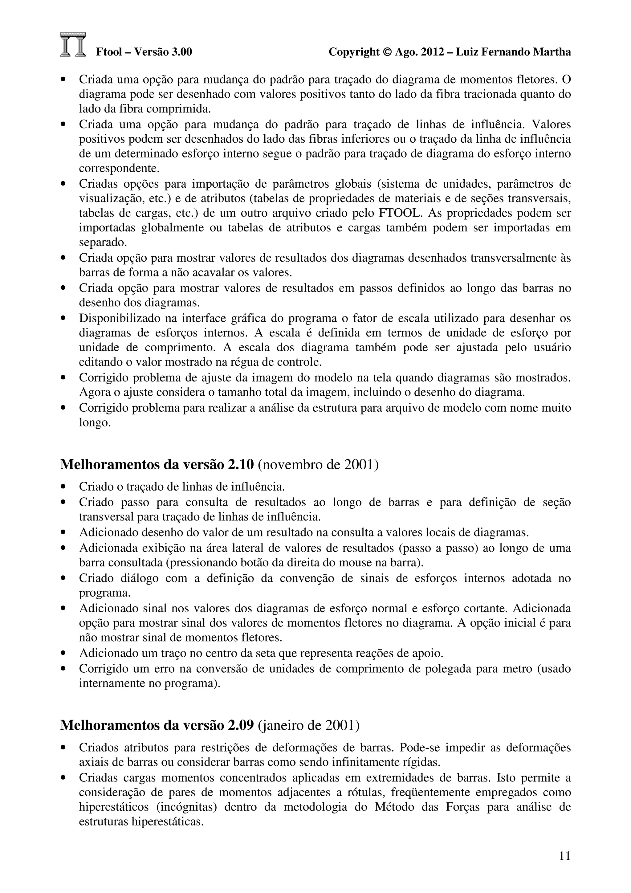 Ftool – Versão 3.00                           Copyright © Ago. 2012 – Luiz Fernando Martha

•   Criada uma opção para mudança do padrão para traçado do diagrama de momentos fletores. O
    diagrama pode ser desenhado com valores positivos tanto do lado da fibra tracionada quanto do
    lado da fibra comprimida.
•   Criada uma opção para mudança do padrão para traçado de linhas de influência. Valores
    positivos podem ser desenhados do lado das fibras inferiores ou o traçado da linha de influência
    de um determinado esforço interno segue o padrão para traçado de diagrama do esforço interno
    correspondente.
•   Criadas opções para importação de parâmetros globais (sistema de unidades, parâmetros de
    visualização, etc.) e de atributos (tabelas de propriedades de materiais e de seções transversais,
    tabelas de cargas, etc.) de um outro arquivo criado pelo FTOOL. As propriedades podem ser
    importadas globalmente ou tabelas de atributos e cargas também podem ser importadas em
    separado.
•   Criada opção para mostrar valores de resultados dos diagramas desenhados transversalmente às
    barras de forma a não acavalar os valores.
•   Criada opção para mostrar valores de resultados em passos definidos ao longo das barras no
    desenho dos diagramas.
•   Disponibilizado na interface gráfica do programa o fator de escala utilizado para desenhar os
    diagramas de esforços internos. A escala é definida em termos de unidade de esforço por
    unidade de comprimento. A escala dos diagrama também pode ser ajustada pelo usuário
    editando o valor mostrado na régua de controle.
•   Corrigido problema de ajuste da imagem do modelo na tela quando diagramas são mostrados.
    Agora o ajuste considera o tamanho total da imagem, incluindo o desenho do diagrama.
•   Corrigido problema para realizar a análise da estrutura para arquivo de modelo com nome muito
    longo.


Melhoramentos da versão 2.10 (novembro de 2001)
•   Criado o traçado de linhas de influência.
•   Criado passo para consulta de resultados ao longo de barras e para definição de seção
    transversal para traçado de linhas de influência.
•   Adicionado desenho do valor de um resultado na consulta a valores locais de diagramas.
•   Adicionada exibição na área lateral de valores de resultados (passo a passo) ao longo de uma
    barra consultada (pressionando botão da direita do mouse na barra).
•   Criado diálogo com a definição da convenção de sinais de esforços internos adotada no
    programa.
•   Adicionado sinal nos valores dos diagramas de esforço normal e esforço cortante. Adicionada
    opção para mostrar sinal dos valores de momentos fletores no diagrama. A opção inicial é para
    não mostrar sinal de momentos fletores.
•   Adicionado um traço no centro da seta que representa reações de apoio.
•   Corrigido um erro na conversão de unidades de comprimento de polegada para metro (usado
    internamente no programa).


Melhoramentos da versão 2.09 (janeiro de 2001)
•   Criados atributos para restrições de deformações de barras. Pode-se impedir as deformações
    axiais de barras ou considerar barras como sendo infinitamente rígidas.
•   Criadas cargas momentos concentrados aplicadas em extremidades de barras. Isto permite a
    consideração de pares de momentos adjacentes a rótulas, freqüentemente empregados como
    hiperestáticos (incógnitas) dentro da metodologia do Método das Forças para análise de
    estruturas hiperestáticas.

                                                                                                   11
 