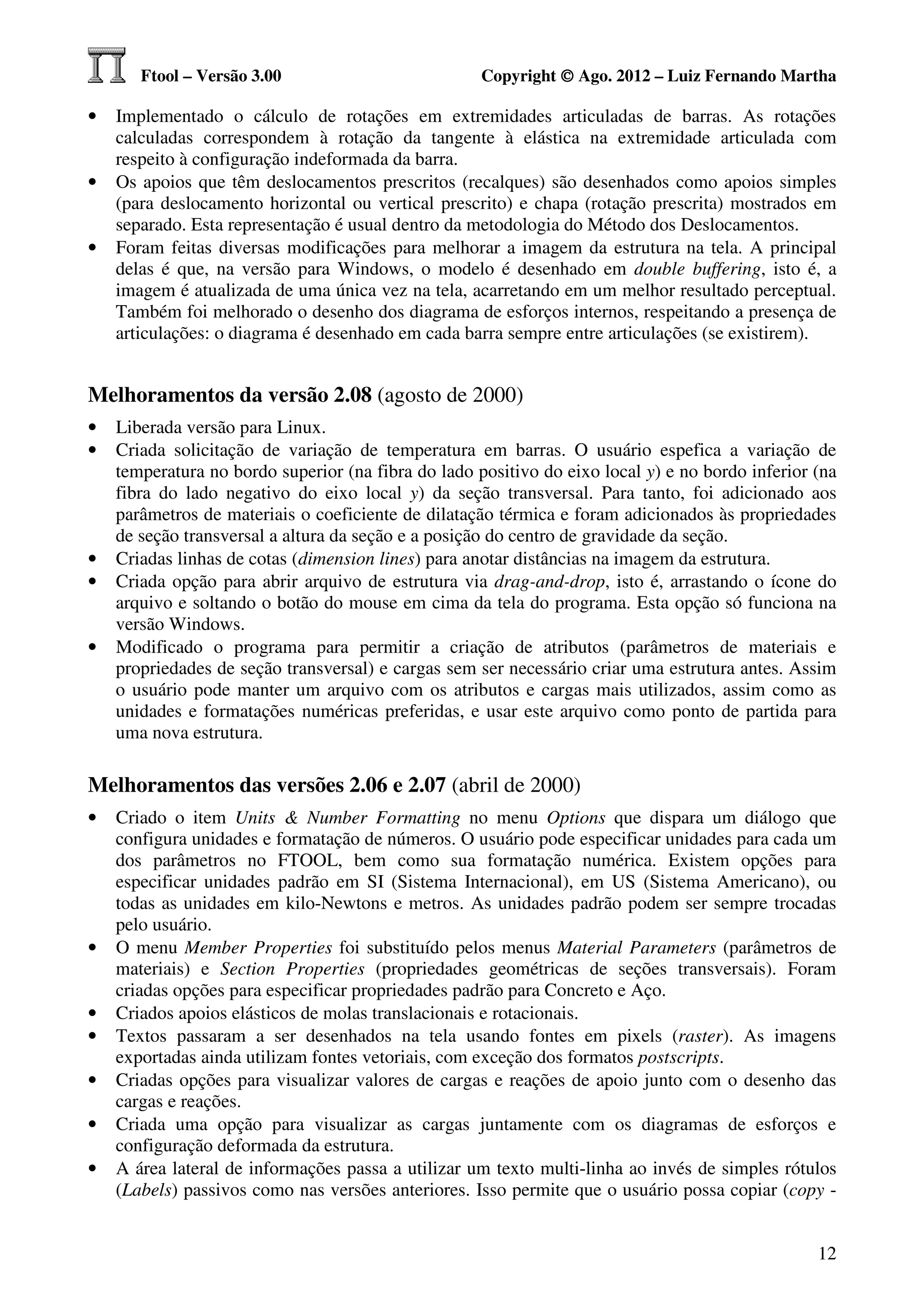 Ftool – Versão 3.00                           Copyright © Ago. 2012 – Luiz Fernando Martha

•   Implementado o cálculo de rotações em extremidades articuladas de barras. As rotações
    calculadas correspondem à rotação da tangente à elástica na extremidade articulada com
    respeito à configuração indeformada da barra.
•   Os apoios que têm deslocamentos prescritos (recalques) são desenhados como apoios simples
    (para deslocamento horizontal ou vertical prescrito) e chapa (rotação prescrita) mostrados em
    separado. Esta representação é usual dentro da metodologia do Método dos Deslocamentos.
•   Foram feitas diversas modificações para melhorar a imagem da estrutura na tela. A principal
    delas é que, na versão para Windows, o modelo é desenhado em double buffering, isto é, a
    imagem é atualizada de uma única vez na tela, acarretando em um melhor resultado perceptual.
    Também foi melhorado o desenho dos diagrama de esforços internos, respeitando a presença de
    articulações: o diagrama é desenhado em cada barra sempre entre articulações (se existirem).


Melhoramentos da versão 2.08 (agosto de 2000)
•   Liberada versão para Linux.
•   Criada solicitação de variação de temperatura em barras. O usuário espefica a variação de
    temperatura no bordo superior (na fibra do lado positivo do eixo local y) e no bordo inferior (na
    fibra do lado negativo do eixo local y) da seção transversal. Para tanto, foi adicionado aos
    parâmetros de materiais o coeficiente de dilatação térmica e foram adicionados às propriedades
    de seção transversal a altura da seção e a posição do centro de gravidade da seção.
•   Criadas linhas de cotas (dimension lines) para anotar distâncias na imagem da estrutura.
•   Criada opção para abrir arquivo de estrutura via drag-and-drop, isto é, arrastando o ícone do
    arquivo e soltando o botão do mouse em cima da tela do programa. Esta opção só funciona na
    versão Windows.
•   Modificado o programa para permitir a criação de atributos (parâmetros de materiais e
    propriedades de seção transversal) e cargas sem ser necessário criar uma estrutura antes. Assim
    o usuário pode manter um arquivo com os atributos e cargas mais utilizados, assim como as
    unidades e formatações numéricas preferidas, e usar este arquivo como ponto de partida para
    uma nova estrutura.

Melhoramentos das versões 2.06 e 2.07 (abril de 2000)
•   Criado o item Units & Number Formatting no menu Options que dispara um diálogo que
    configura unidades e formatação de números. O usuário pode especificar unidades para cada um
    dos parâmetros no FTOOL, bem como sua formatação numérica. Existem opções para
    especificar unidades padrão em SI (Sistema Internacional), em US (Sistema Americano), ou
    todas as unidades em kilo-Newtons e metros. As unidades padrão podem ser sempre trocadas
    pelo usuário.
•   O menu Member Properties foi substituído pelos menus Material Parameters (parâmetros de
    materiais) e Section Properties (propriedades geométricas de seções transversais). Foram
    criadas opções para especificar propriedades padrão para Concreto e Aço.
•   Criados apoios elásticos de molas translacionais e rotacionais.
•   Textos passaram a ser desenhados na tela usando fontes em pixels (raster). As imagens
    exportadas ainda utilizam fontes vetoriais, com exceção dos formatos postscripts.
•   Criadas opções para visualizar valores de cargas e reações de apoio junto com o desenho das
    cargas e reações.
•   Criada uma opção para visualizar as cargas juntamente com os diagramas de esforços e
    configuração deformada da estrutura.
•   A área lateral de informações passa a utilizar um texto multi-linha ao invés de simples rótulos
    (Labels) passivos como nas versões anteriores. Isso permite que o usuário possa copiar (copy -


                                                                                                  12
 