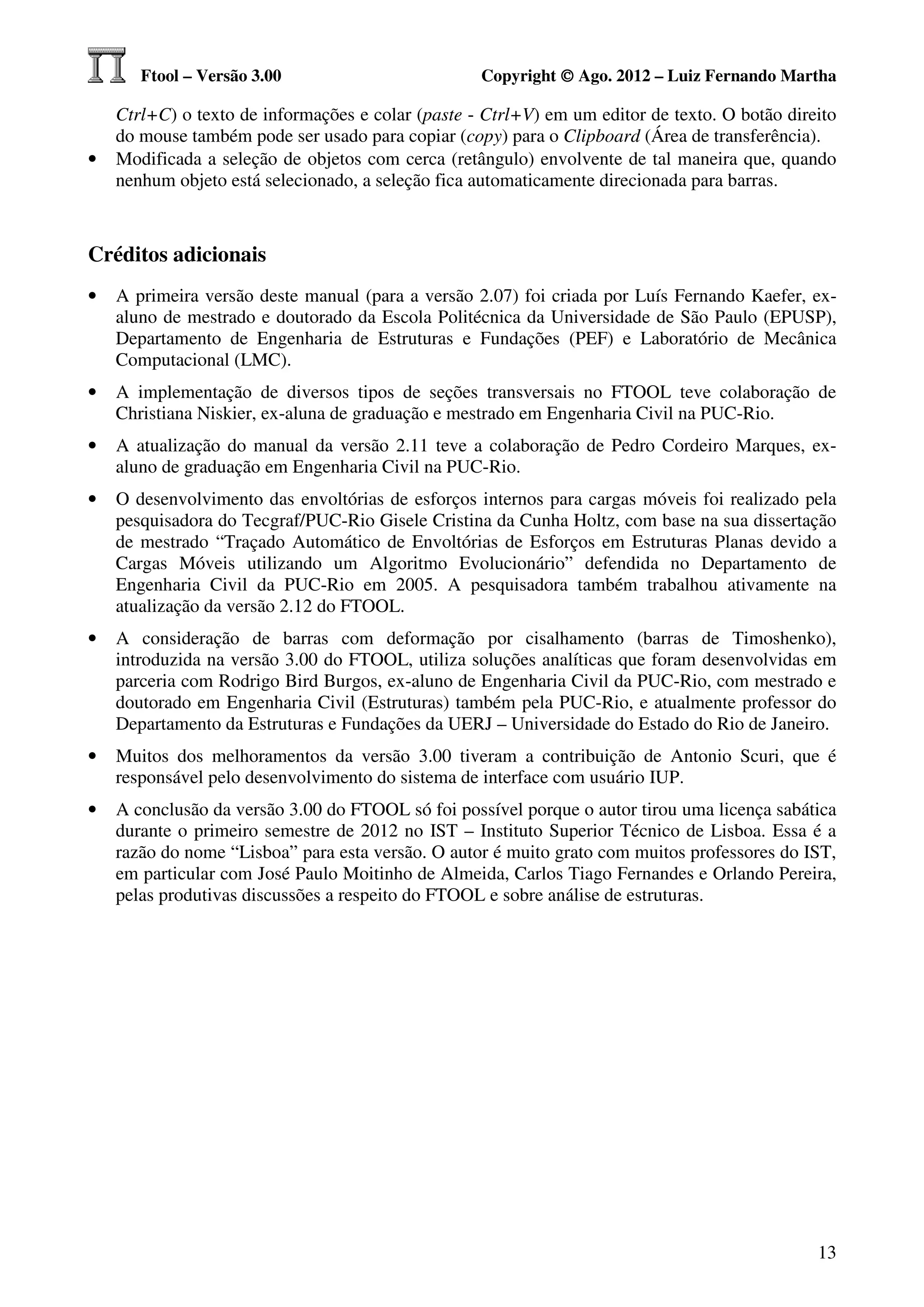 Ftool – Versão 3.00                         Copyright © Ago. 2012 – Luiz Fernando Martha

    Ctrl+C) o texto de informações e colar (paste - Ctrl+V) em um editor de texto. O botão direito
    do mouse também pode ser usado para copiar (copy) para o Clipboard (Área de transferência).
•   Modificada a seleção de objetos com cerca (retângulo) envolvente de tal maneira que, quando
    nenhum objeto está selecionado, a seleção fica automaticamente direcionada para barras.



Créditos adicionais
•   A primeira versão deste manual (para a versão 2.07) foi criada por Luís Fernando Kaefer, ex-
    aluno de mestrado e doutorado da Escola Politécnica da Universidade de São Paulo (EPUSP),
    Departamento de Engenharia de Estruturas e Fundações (PEF) e Laboratório de Mecânica
    Computacional (LMC).
•   A implementação de diversos tipos de seções transversais no FTOOL teve colaboração de
    Christiana Niskier, ex-aluna de graduação e mestrado em Engenharia Civil na PUC-Rio.
•   A atualização do manual da versão 2.11 teve a colaboração de Pedro Cordeiro Marques, ex-
    aluno de graduação em Engenharia Civil na PUC-Rio.
•   O desenvolvimento das envoltórias de esforços internos para cargas móveis foi realizado pela
    pesquisadora do Tecgraf/PUC-Rio Gisele Cristina da Cunha Holtz, com base na sua dissertação
    de mestrado “Traçado Automático de Envoltórias de Esforços em Estruturas Planas devido a
    Cargas Móveis utilizando um Algoritmo Evolucionário” defendida no Departamento de
    Engenharia Civil da PUC-Rio em 2005. A pesquisadora também trabalhou ativamente na
    atualização da versão 2.12 do FTOOL.
•   A consideração de barras com deformação por cisalhamento (barras de Timoshenko),
    introduzida na versão 3.00 do FTOOL, utiliza soluções analíticas que foram desenvolvidas em
    parceria com Rodrigo Bird Burgos, ex-aluno de Engenharia Civil da PUC-Rio, com mestrado e
    doutorado em Engenharia Civil (Estruturas) também pela PUC-Rio, e atualmente professor do
    Departamento da Estruturas e Fundações da UERJ – Universidade do Estado do Rio de Janeiro.
•   Muitos dos melhoramentos da versão 3.00 tiveram a contribuição de Antonio Scuri, que é
    responsável pelo desenvolvimento do sistema de interface com usuário IUP.
•   A conclusão da versão 3.00 do FTOOL só foi possível porque o autor tirou uma licença sabática
    durante o primeiro semestre de 2012 no IST – Instituto Superior Técnico de Lisboa. Essa é a
    razão do nome “Lisboa” para esta versão. O autor é muito grato com muitos professores do IST,
    em particular com José Paulo Moitinho de Almeida, Carlos Tiago Fernandes e Orlando Pereira,
    pelas produtivas discussões a respeito do FTOOL e sobre análise de estruturas.




                                                                                               13
 