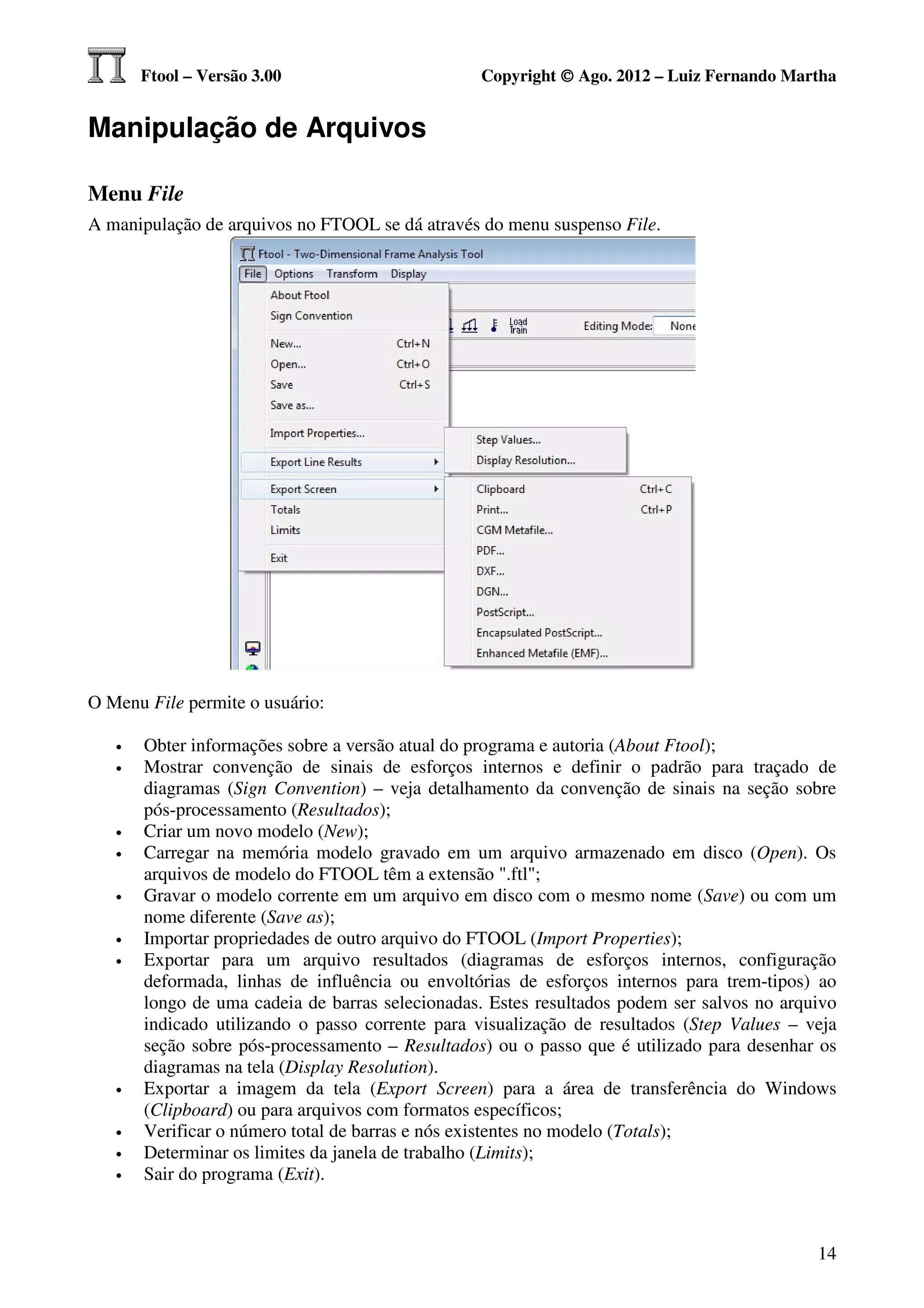Ftool – Versão 3.00                       Copyright © Ago. 2012 – Luiz Fernando Martha


Manipulação de Arquivos

Menu File
A manipulação de arquivos no FTOOL se dá através do menu suspenso File.




O Menu File permite o usuário:

   •   Obter informações sobre a versão atual do programa e autoria (About Ftool);
   •   Mostrar convenção de sinais de esforços internos e definir o padrão para traçado de
       diagramas (Sign Convention) – veja detalhamento da convenção de sinais na seção sobre
       pós-processamento (Resultados);
   •   Criar um novo modelo (New);
   •   Carregar na memória modelo gravado em um arquivo armazenado em disco (Open). Os
       arquivos de modelo do FTOOL têm a extensão ".ftl";
   •   Gravar o modelo corrente em um arquivo em disco com o mesmo nome (Save) ou com um
       nome diferente (Save as);
   •   Importar propriedades de outro arquivo do FTOOL (Import Properties);
   •   Exportar para um arquivo resultados (diagramas de esforços internos, configuração
       deformada, linhas de influência ou envoltórias de esforços internos para trem-tipos) ao
       longo de uma cadeia de barras selecionadas. Estes resultados podem ser salvos no arquivo
       indicado utilizando o passo corrente para visualização de resultados (Step Values – veja
       seção sobre pós-processamento – Resultados) ou o passo que é utilizado para desenhar os
       diagramas na tela (Display Resolution).
   •   Exportar a imagem da tela (Export Screen) para a área de transferência do Windows
       (Clipboard) ou para arquivos com formatos específicos;
   •   Verificar o número total de barras e nós existentes no modelo (Totals);
   •   Determinar os limites da janela de trabalho (Limits);
   •   Sair do programa (Exit).



                                                                                            14
 