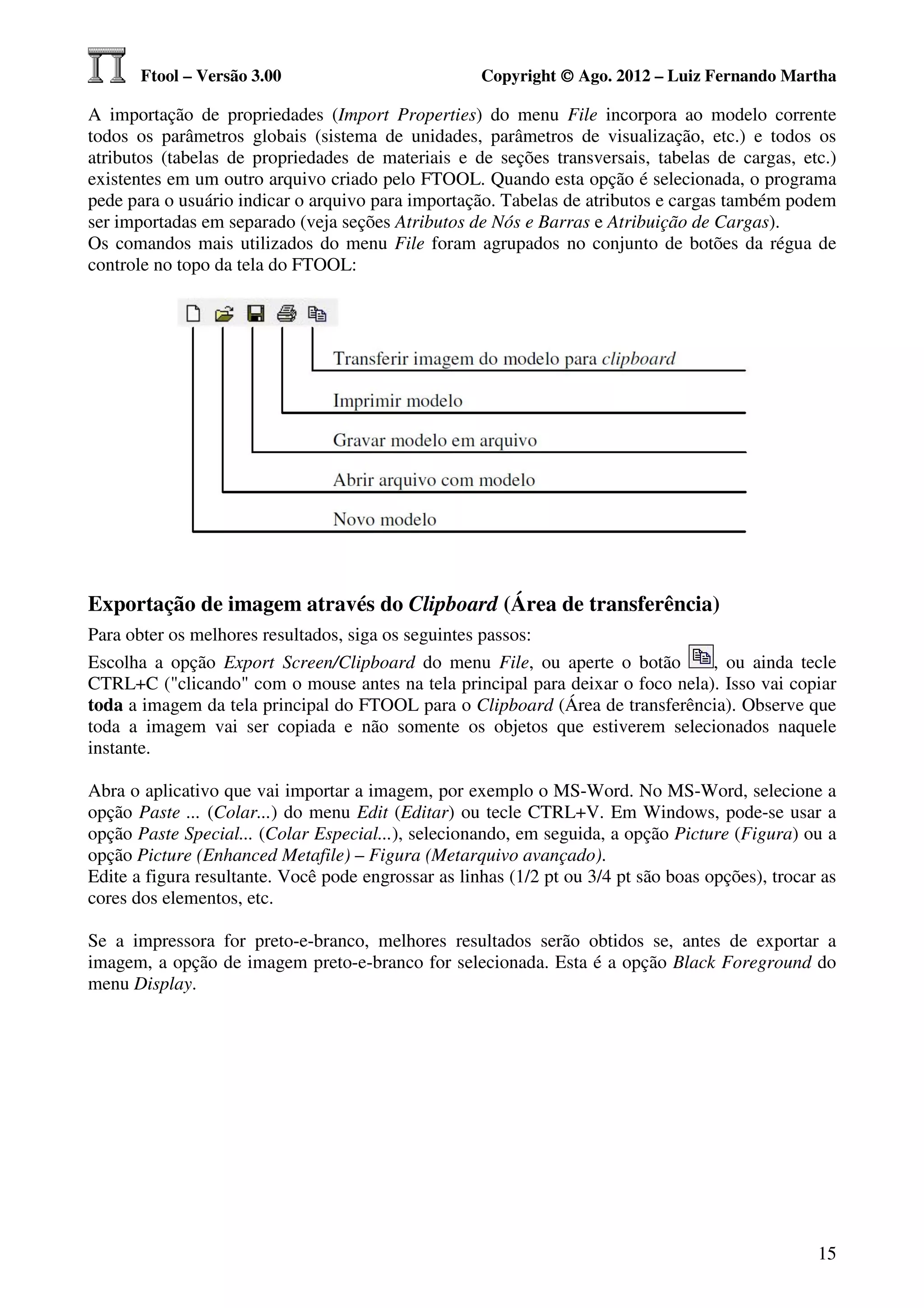 Ftool – Versão 3.00                           Copyright © Ago. 2012 – Luiz Fernando Martha

A importação de propriedades (Import Properties) do menu File incorpora ao modelo corrente
todos os parâmetros globais (sistema de unidades, parâmetros de visualização, etc.) e todos os
atributos (tabelas de propriedades de materiais e de seções transversais, tabelas de cargas, etc.)
existentes em um outro arquivo criado pelo FTOOL. Quando esta opção é selecionada, o programa
pede para o usuário indicar o arquivo para importação. Tabelas de atributos e cargas também podem
ser importadas em separado (veja seções Atributos de Nós e Barras e Atribuição de Cargas).
Os comandos mais utilizados do menu File foram agrupados no conjunto de botões da régua de
controle no topo da tela do FTOOL:




Exportação de imagem através do Clipboard (Área de transferência)
Para obter os melhores resultados, siga os seguintes passos:
Escolha a opção Export Screen/Clipboard do menu File, ou aperte o botão        , ou ainda tecle
CTRL+C ("clicando" com o mouse antes na tela principal para deixar o foco nela). Isso vai copiar
toda a imagem da tela principal do FTOOL para o Clipboard (Área de transferência). Observe que
toda a imagem vai ser copiada e não somente os objetos que estiverem selecionados naquele
instante.

Abra o aplicativo que vai importar a imagem, por exemplo o MS-Word. No MS-Word, selecione a
opção Paste ... (Colar...) do menu Edit (Editar) ou tecle CTRL+V. Em Windows, pode-se usar a
opção Paste Special... (Colar Especial...), selecionando, em seguida, a opção Picture (Figura) ou a
opção Picture (Enhanced Metafile) – Figura (Metarquivo avançado).
Edite a figura resultante. Você pode engrossar as linhas (1/2 pt ou 3/4 pt são boas opções), trocar as
cores dos elementos, etc.

Se a impressora for preto-e-branco, melhores resultados serão obtidos se, antes de exportar a
imagem, a opção de imagem preto-e-branco for selecionada. Esta é a opção Black Foreground do
menu Display.




                                                                                                   15
 