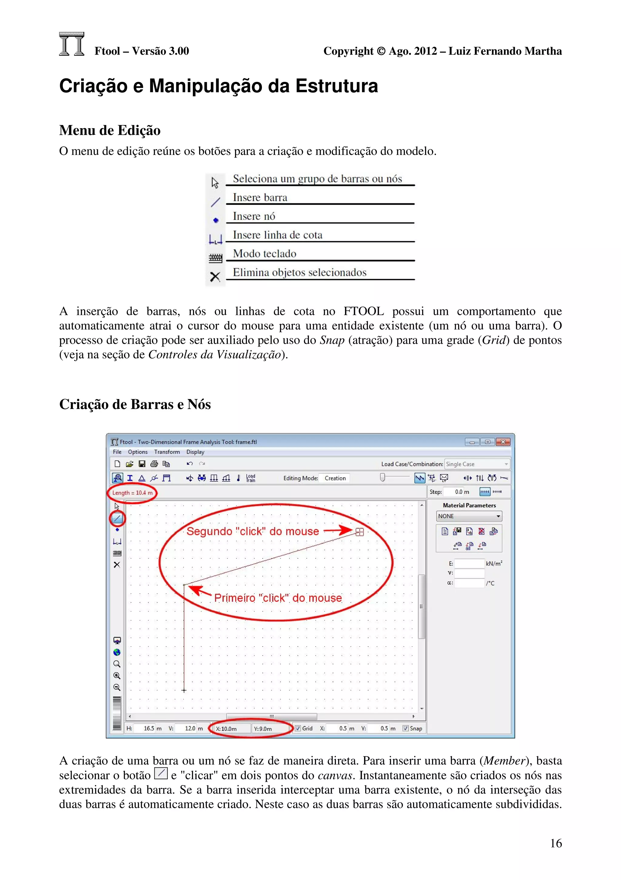Ftool – Versão 3.00                          Copyright © Ago. 2012 – Luiz Fernando Martha


Criação e Manipulação da Estrutura

Menu de Edição
O menu de edição reúne os botões para a criação e modificação do modelo.




A inserção de barras, nós ou linhas de cota no FTOOL possui um comportamento que
automaticamente atrai o cursor do mouse para uma entidade existente (um nó ou uma barra). O
processo de criação pode ser auxiliado pelo uso do Snap (atração) para uma grade (Grid) de pontos
(veja na seção de Controles da Visualização).



Criação de Barras e Nós




A criação de uma barra ou um nó se faz de maneira direta. Para inserir uma barra (Member), basta
selecionar o botão    e "clicar" em dois pontos do canvas. Instantaneamente são criados os nós nas
extremidades da barra. Se a barra inserida interceptar uma barra existente, o nó da interseção das
duas barras é automaticamente criado. Neste caso as duas barras são automaticamente subdivididas.


                                                                                               16
 