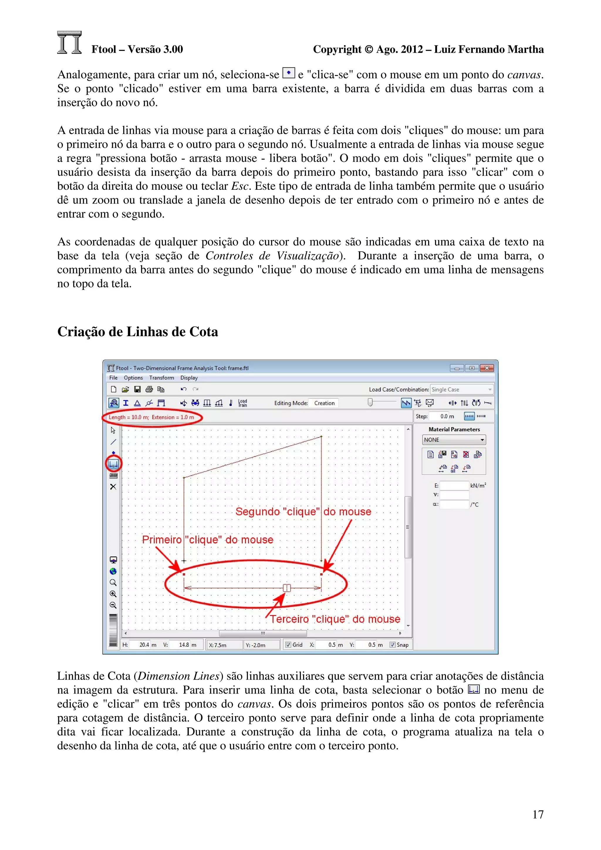 Ftool – Versão 3.00                           Copyright © Ago. 2012 – Luiz Fernando Martha

Analogamente, para criar um nó, seleciona-se e "clica-se" com o mouse em um ponto do canvas.
Se o ponto "clicado" estiver em uma barra existente, a barra é dividida em duas barras com a
inserção do novo nó.

A entrada de linhas via mouse para a criação de barras é feita com dois "cliques" do mouse: um para
o primeiro nó da barra e o outro para o segundo nó. Usualmente a entrada de linhas via mouse segue
a regra "pressiona botão - arrasta mouse - libera botão". O modo em dois "cliques" permite que o
usuário desista da inserção da barra depois do primeiro ponto, bastando para isso "clicar" com o
botão da direita do mouse ou teclar Esc. Este tipo de entrada de linha também permite que o usuário
dê um zoom ou translade a janela de desenho depois de ter entrado com o primeiro nó e antes de
entrar com o segundo.

As coordenadas de qualquer posição do cursor do mouse são indicadas em uma caixa de texto na
base da tela (veja seção de Controles de Visualização). Durante a inserção de uma barra, o
comprimento da barra antes do segundo "clique" do mouse é indicado em uma linha de mensagens
no topo da tela.



Criação de Linhas de Cota




Linhas de Cota (Dimension Lines) são linhas auxiliares que servem para criar anotações de distância
na imagem da estrutura. Para inserir uma linha de cota, basta selecionar o botão      no menu de
edição e "clicar" em três pontos do canvas. Os dois primeiros pontos são os pontos de referência
para cotagem de distância. O terceiro ponto serve para definir onde a linha de cota propriamente
dita vai ficar localizada. Durante a construção da linha de cota, o programa atualiza na tela o
desenho da linha de cota, até que o usuário entre com o terceiro ponto.




                                                                                                17
 