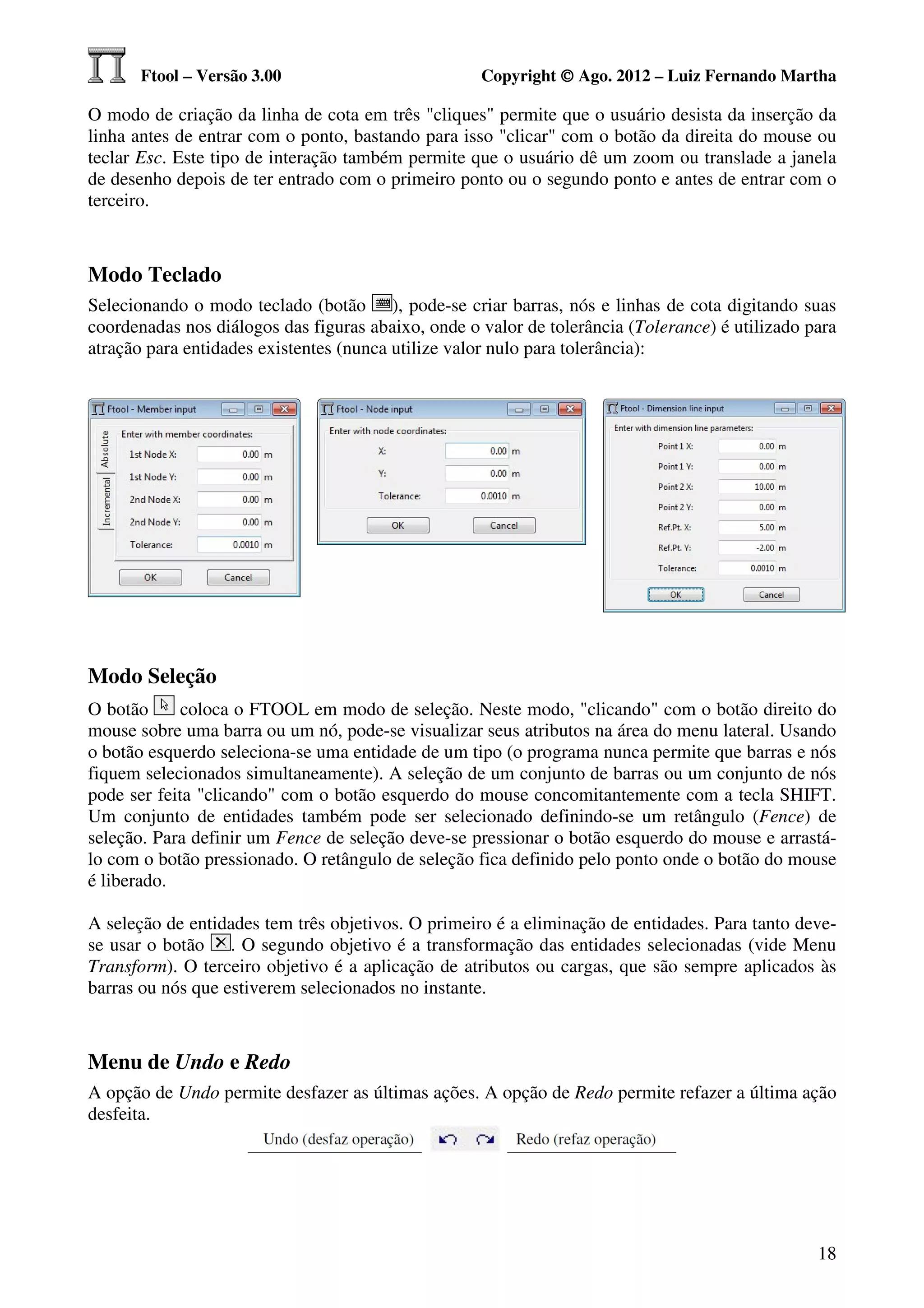 Ftool – Versão 3.00                          Copyright © Ago. 2012 – Luiz Fernando Martha

O modo de criação da linha de cota em três "cliques" permite que o usuário desista da inserção da
linha antes de entrar com o ponto, bastando para isso "clicar" com o botão da direita do mouse ou
teclar Esc. Este tipo de interação também permite que o usuário dê um zoom ou translade a janela
de desenho depois de ter entrado com o primeiro ponto ou o segundo ponto e antes de entrar com o
terceiro.



Modo Teclado
Selecionando o modo teclado (botão ), pode-se criar barras, nós e linhas de cota digitando suas
coordenadas nos diálogos das figuras abaixo, onde o valor de tolerância (Tolerance) é utilizado para
atração para entidades existentes (nunca utilize valor nulo para tolerância):




Modo Seleção
O botão      coloca o FTOOL em modo de seleção. Neste modo, "clicando" com o botão direito do
mouse sobre uma barra ou um nó, pode-se visualizar seus atributos na área do menu lateral. Usando
o botão esquerdo seleciona-se uma entidade de um tipo (o programa nunca permite que barras e nós
fiquem selecionados simultaneamente). A seleção de um conjunto de barras ou um conjunto de nós
pode ser feita "clicando" com o botão esquerdo do mouse concomitantemente com a tecla SHIFT.
Um conjunto de entidades também pode ser selecionado definindo-se um retângulo (Fence) de
seleção. Para definir um Fence de seleção deve-se pressionar o botão esquerdo do mouse e arrastá-
lo com o botão pressionado. O retângulo de seleção fica definido pelo ponto onde o botão do mouse
é liberado.

A seleção de entidades tem três objetivos. O primeiro é a eliminação de entidades. Para tanto deve-
se usar o botão . O segundo objetivo é a transformação das entidades selecionadas (vide Menu
Transform). O terceiro objetivo é a aplicação de atributos ou cargas, que são sempre aplicados às
barras ou nós que estiverem selecionados no instante.



Menu de Undo e Redo
A opção de Undo permite desfazer as últimas ações. A opção de Redo permite refazer a última ação
desfeita.




                                                                                                 18
 