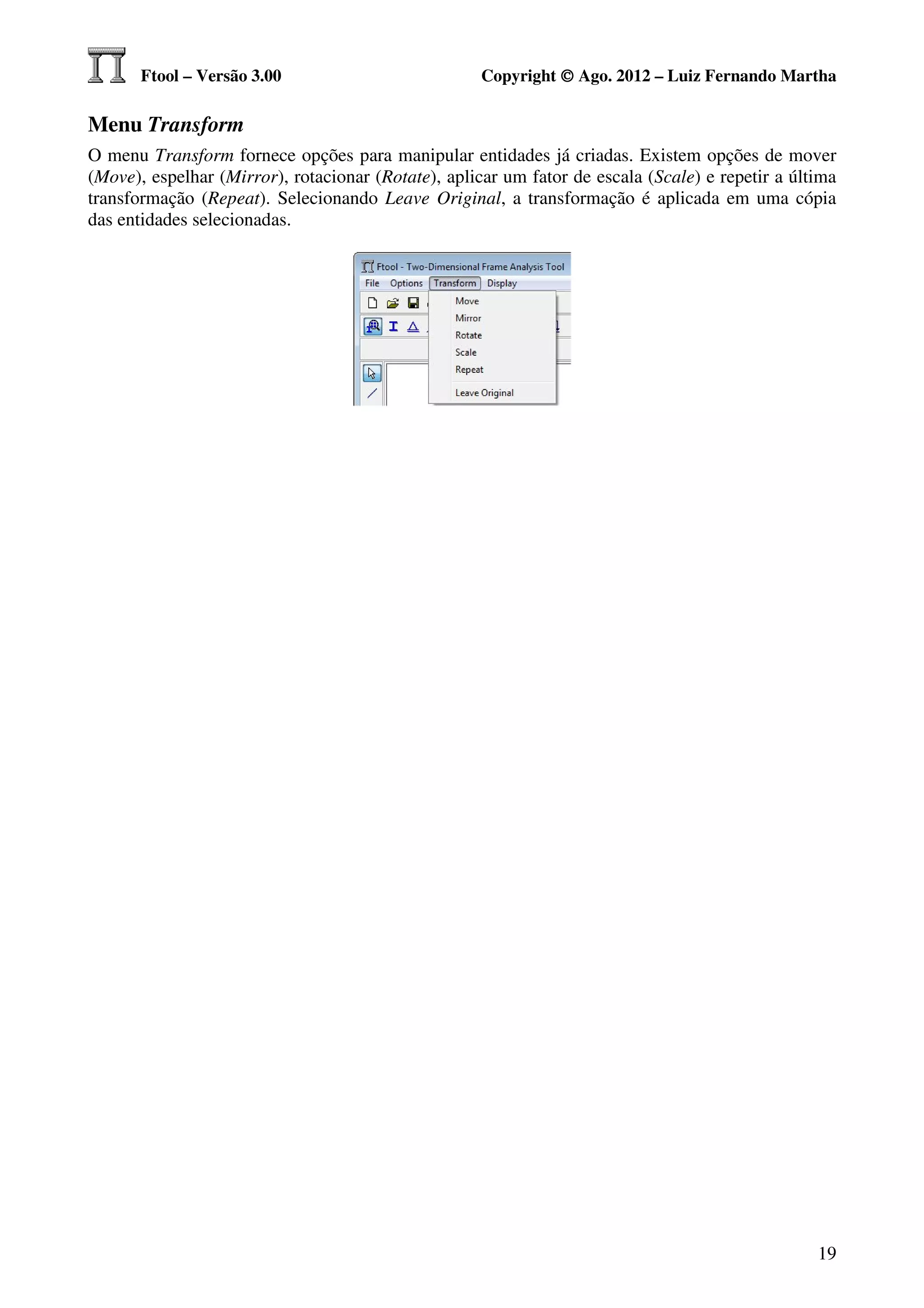 Ftool – Versão 3.00                           Copyright © Ago. 2012 – Luiz Fernando Martha

Menu Transform
O menu Transform fornece opções para manipular entidades já criadas. Existem opções de mover
(Move), espelhar (Mirror), rotacionar (Rotate), aplicar um fator de escala (Scale) e repetir a última
transformação (Repeat). Selecionando Leave Original, a transformação é aplicada em uma cópia
das entidades selecionadas.




                                                                                                  19
 