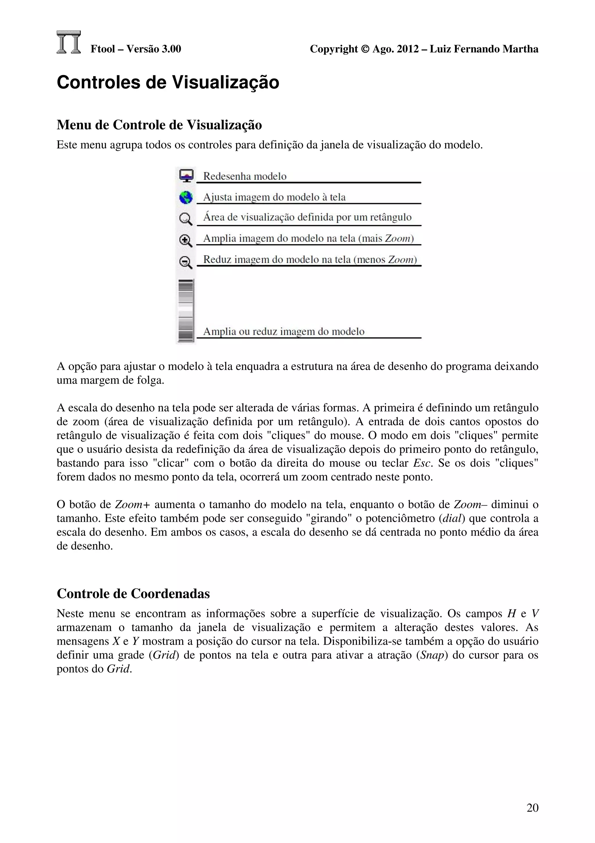 Ftool – Versão 3.00                           Copyright © Ago. 2012 – Luiz Fernando Martha


Controles de Visualização

Menu de Controle de Visualização
Este menu agrupa todos os controles para definição da janela de visualização do modelo.




A opção para ajustar o modelo à tela enquadra a estrutura na área de desenho do programa deixando
uma margem de folga.

A escala do desenho na tela pode ser alterada de várias formas. A primeira é definindo um retângulo
de zoom (área de visualização definida por um retângulo). A entrada de dois cantos opostos do
retângulo de visualização é feita com dois "cliques" do mouse. O modo em dois "cliques" permite
que o usuário desista da redefinição da área de visualização depois do primeiro ponto do retângulo,
bastando para isso "clicar" com o botão da direita do mouse ou teclar Esc. Se os dois "cliques"
forem dados no mesmo ponto da tela, ocorrerá um zoom centrado neste ponto.

O botão de Zoom+ aumenta o tamanho do modelo na tela, enquanto o botão de Zoom– diminui o
tamanho. Este efeito também pode ser conseguido "girando" o potenciômetro (dial) que controla a
escala do desenho. Em ambos os casos, a escala do desenho se dá centrada no ponto médio da área
de desenho.



Controle de Coordenadas
Neste menu se encontram as informações sobre a superfície de visualização. Os campos H e V
armazenam o tamanho da janela de visualização e permitem a alteração destes valores. As
mensagens X e Y mostram a posição do cursor na tela. Disponibiliza-se também a opção do usuário
definir uma grade (Grid) de pontos na tela e outra para ativar a atração (Snap) do cursor para os
pontos do Grid.




                                                                                                20
 