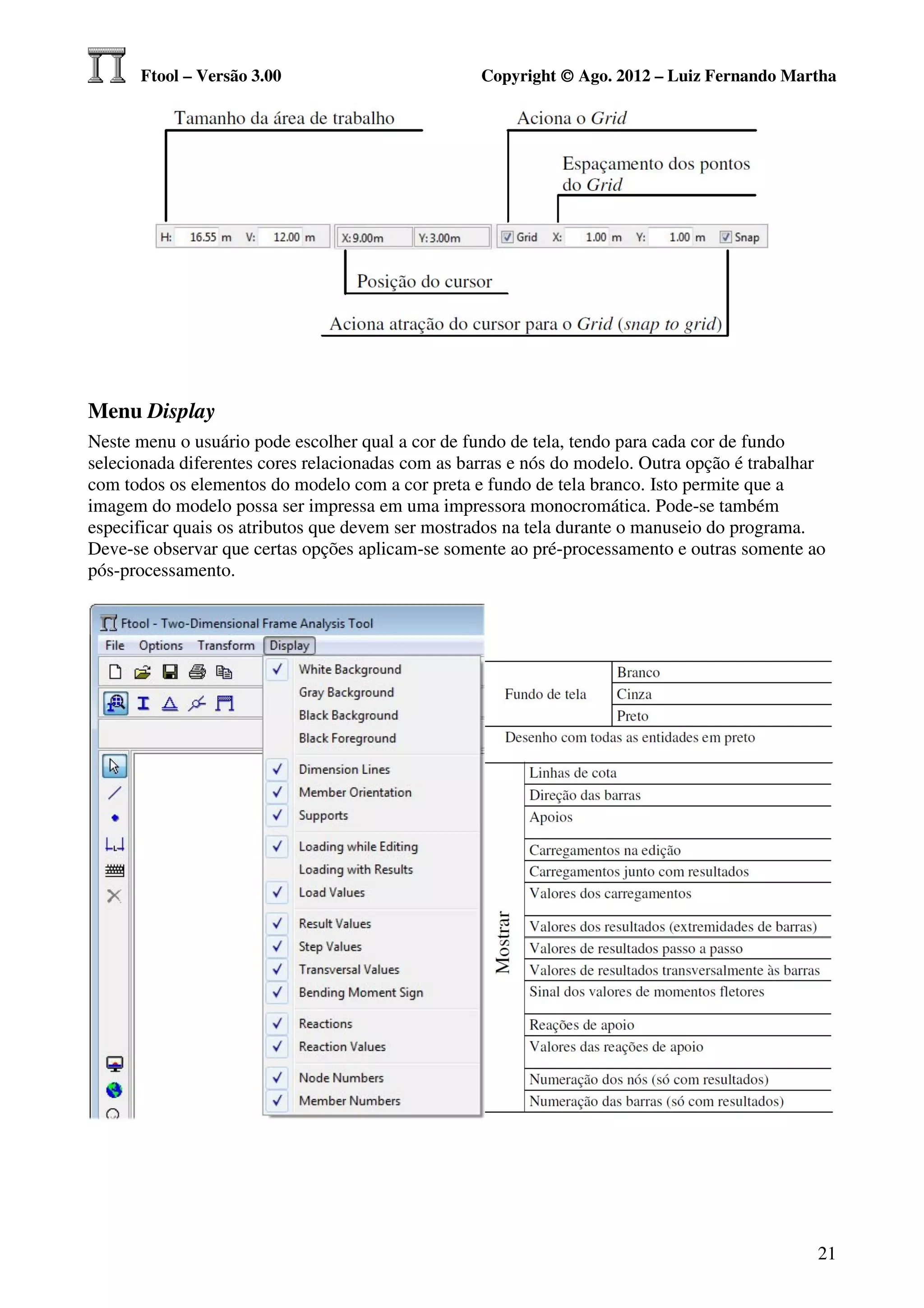 Ftool – Versão 3.00                          Copyright © Ago. 2012 – Luiz Fernando Martha




Menu Display
Neste menu o usuário pode escolher qual a cor de fundo de tela, tendo para cada cor de fundo
selecionada diferentes cores relacionadas com as barras e nós do modelo. Outra opção é trabalhar
com todos os elementos do modelo com a cor preta e fundo de tela branco. Isto permite que a
imagem do modelo possa ser impressa em uma impressora monocromática. Pode-se também
especificar quais os atributos que devem ser mostrados na tela durante o manuseio do programa.
Deve-se observar que certas opções aplicam-se somente ao pré-processamento e outras somente ao
pós-processamento.




                                                                                               21
 