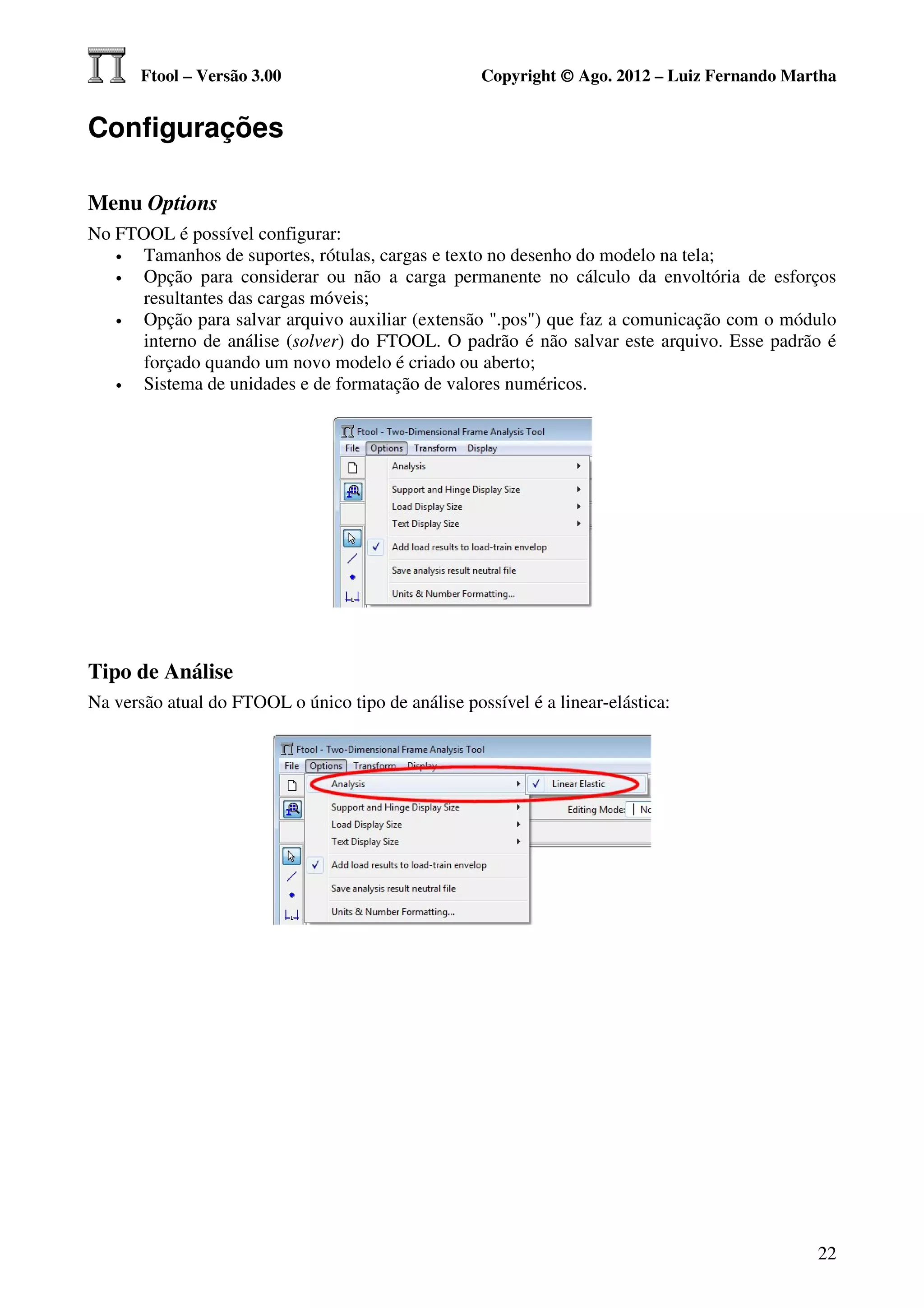 Ftool – Versão 3.00                          Copyright © Ago. 2012 – Luiz Fernando Martha


Configurações

Menu Options
No FTOOL é possível configurar:
   •  Tamanhos de suportes, rótulas, cargas e texto no desenho do modelo na tela;
   •  Opção para considerar ou não a carga permanente no cálculo da envoltória de esforços
      resultantes das cargas móveis;
   •  Opção para salvar arquivo auxiliar (extensão ".pos") que faz a comunicação com o módulo
      interno de análise (solver) do FTOOL. O padrão é não salvar este arquivo. Esse padrão é
      forçado quando um novo modelo é criado ou aberto;
   •  Sistema de unidades e de formatação de valores numéricos.




Tipo de Análise
Na versão atual do FTOOL o único tipo de análise possível é a linear-elástica:




                                                                                             22
 