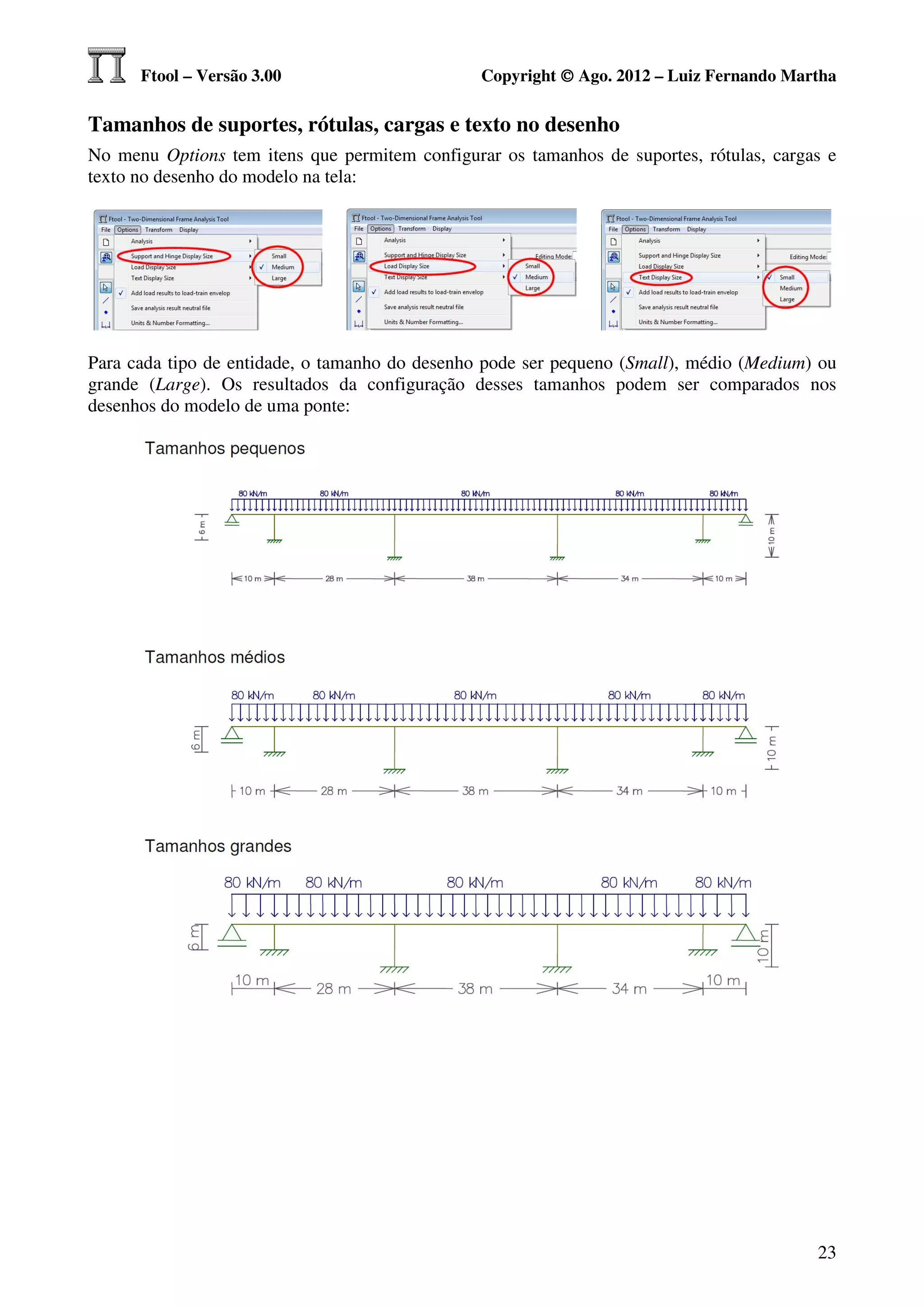 Ftool – Versão 3.00                       Copyright © Ago. 2012 – Luiz Fernando Martha

Tamanhos de suportes, rótulas, cargas e texto no desenho
No menu Options tem itens que permitem configurar os tamanhos de suportes, rótulas, cargas e
texto no desenho do modelo na tela:




Para cada tipo de entidade, o tamanho do desenho pode ser pequeno (Small), médio (Medium) ou
grande (Large). Os resultados da configuração desses tamanhos podem ser comparados nos
desenhos do modelo de uma ponte:




                                                                                         23
 
