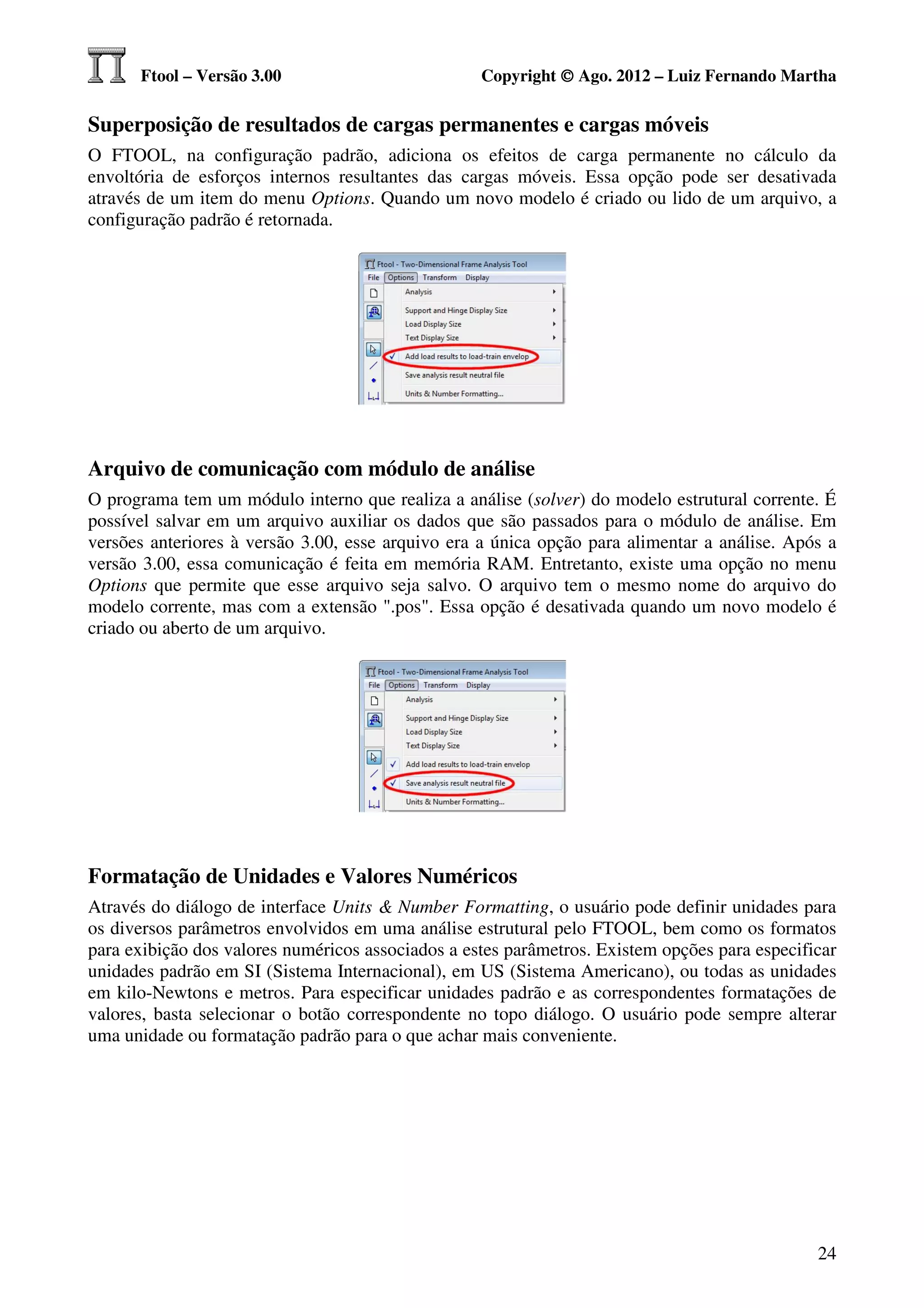 Ftool – Versão 3.00                          Copyright © Ago. 2012 – Luiz Fernando Martha

Superposição de resultados de cargas permanentes e cargas móveis
O FTOOL, na configuração padrão, adiciona os efeitos de carga permanente no cálculo da
envoltória de esforços internos resultantes das cargas móveis. Essa opção pode ser desativada
através de um item do menu Options. Quando um novo modelo é criado ou lido de um arquivo, a
configuração padrão é retornada.




Arquivo de comunicação com módulo de análise
O programa tem um módulo interno que realiza a análise (solver) do modelo estrutural corrente. É
possível salvar em um arquivo auxiliar os dados que são passados para o módulo de análise. Em
versões anteriores à versão 3.00, esse arquivo era a única opção para alimentar a análise. Após a
versão 3.00, essa comunicação é feita em memória RAM. Entretanto, existe uma opção no menu
Options que permite que esse arquivo seja salvo. O arquivo tem o mesmo nome do arquivo do
modelo corrente, mas com a extensão ".pos". Essa opção é desativada quando um novo modelo é
criado ou aberto de um arquivo.




Formatação de Unidades e Valores Numéricos
Através do diálogo de interface Units & Number Formatting, o usuário pode definir unidades para
os diversos parâmetros envolvidos em uma análise estrutural pelo FTOOL, bem como os formatos
para exibição dos valores numéricos associados a estes parâmetros. Existem opções para especificar
unidades padrão em SI (Sistema Internacional), em US (Sistema Americano), ou todas as unidades
em kilo-Newtons e metros. Para especificar unidades padrão e as correspondentes formatações de
valores, basta selecionar o botão correspondente no topo diálogo. O usuário pode sempre alterar
uma unidade ou formatação padrão para o que achar mais conveniente.




                                                                                               24
 
