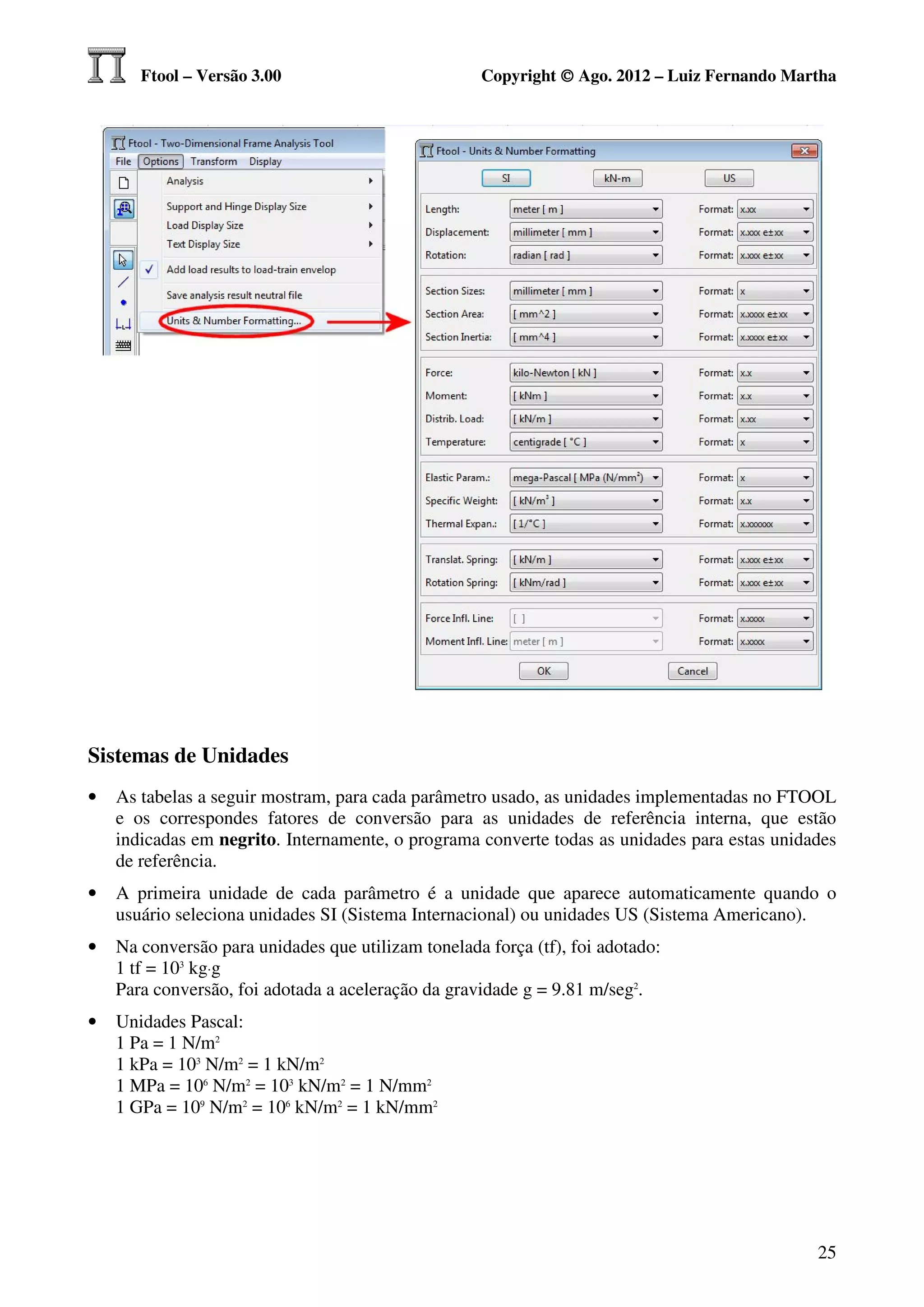 Ftool – Versão 3.00                          Copyright © Ago. 2012 – Luiz Fernando Martha




Sistemas de Unidades
•   As tabelas a seguir mostram, para cada parâmetro usado, as unidades implementadas no FTOOL
    e os correspondes fatores de conversão para as unidades de referência interna, que estão
    indicadas em negrito. Internamente, o programa converte todas as unidades para estas unidades
    de referência.
•   A primeira unidade de cada parâmetro é a unidade que aparece automaticamente quando o
    usuário seleciona unidades SI (Sistema Internacional) ou unidades US (Sistema Americano).
•   Na conversão para unidades que utilizam tonelada força (tf), foi adotado:
    1 tf = 103 kg⋅g
    Para conversão, foi adotada a aceleração da gravidade g = 9.81 m/seg2.
•   Unidades Pascal:
    1 Pa = 1 N/m2
    1 kPa = 103 N/m2 = 1 kN/m2
    1 MPa = 106 N/m2 = 103 kN/m2 = 1 N/mm2
    1 GPa = 109 N/m2 = 106 kN/m2 = 1 kN/mm2




                                                                                              25
 