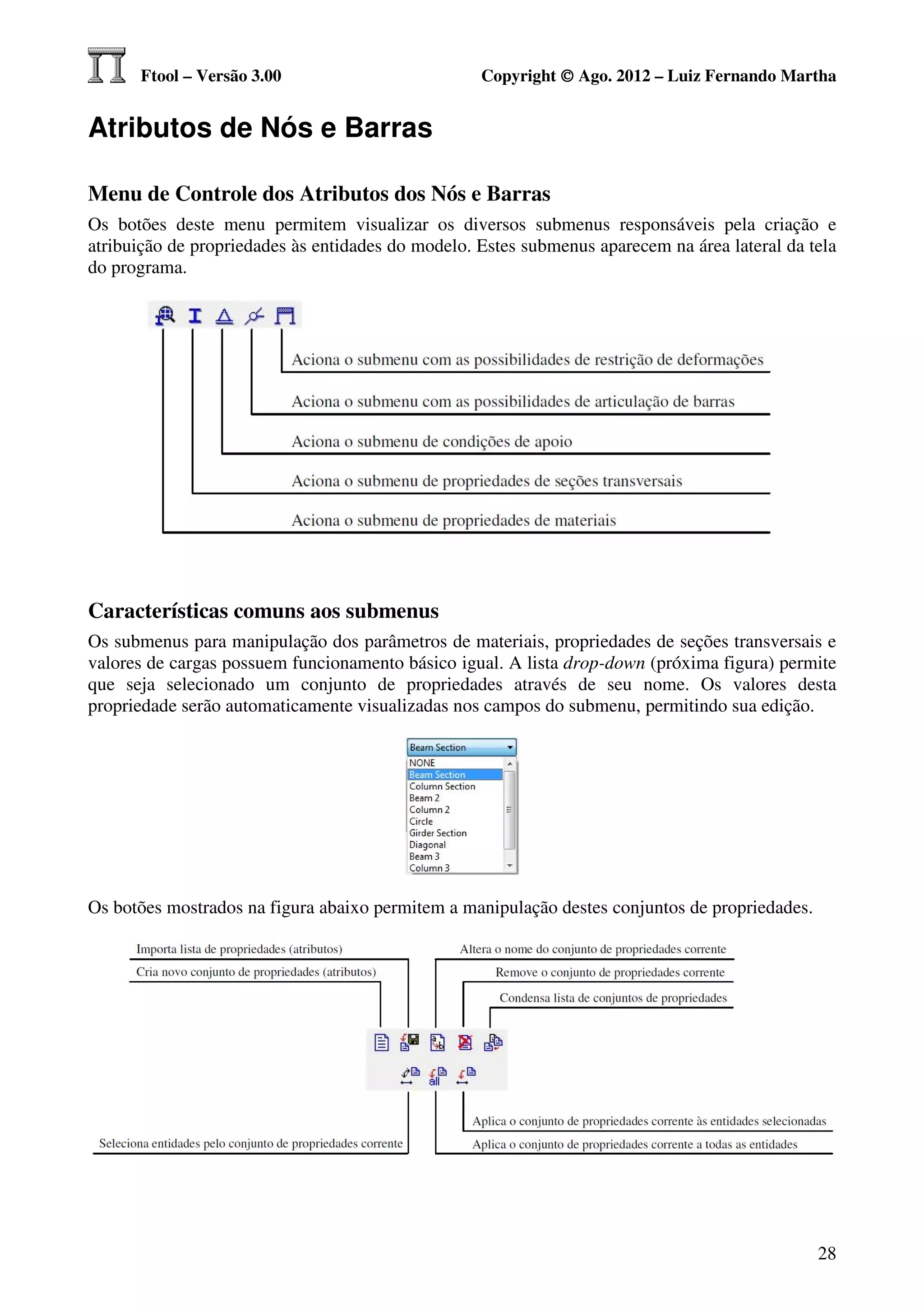 Ftool – Versão 3.00                          Copyright © Ago. 2012 – Luiz Fernando Martha


Atributos de Nós e Barras

Menu de Controle dos Atributos dos Nós e Barras
Os botões deste menu permitem visualizar os diversos submenus responsáveis pela criação e
atribuição de propriedades às entidades do modelo. Estes submenus aparecem na área lateral da tela
do programa.




Características comuns aos submenus
Os submenus para manipulação dos parâmetros de materiais, propriedades de seções transversais e
valores de cargas possuem funcionamento básico igual. A lista drop-down (próxima figura) permite
que seja selecionado um conjunto de propriedades através de seu nome. Os valores desta
propriedade serão automaticamente visualizadas nos campos do submenu, permitindo sua edição.




Os botões mostrados na figura abaixo permitem a manipulação destes conjuntos de propriedades.




                                                                                                28
 