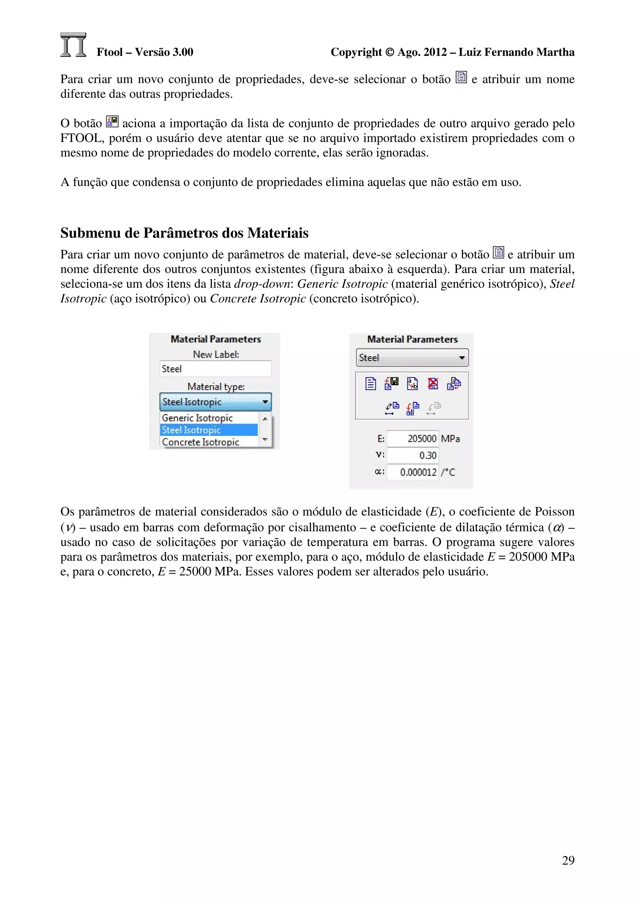 Ftool – Versão 3.00                           Copyright © Ago. 2012 – Luiz Fernando Martha

Para criar um novo conjunto de propriedades, deve-se selecionar o botão         e atribuir um nome
diferente das outras propriedades.

O botão  aciona a importação da lista de conjunto de propriedades de outro arquivo gerado pelo
FTOOL, porém o usuário deve atentar que se no arquivo importado existirem propriedades com o
mesmo nome de propriedades do modelo corrente, elas serão ignoradas.

A função que condensa o conjunto de propriedades elimina aquelas que não estão em uso.



Submenu de Parâmetros dos Materiais
Para criar um novo conjunto de parâmetros de material, deve-se selecionar o botão e atribuir um
nome diferente dos outros conjuntos existentes (figura abaixo à esquerda). Para criar um material,
seleciona-se um dos itens da lista drop-down: Generic Isotropic (material genérico isotrópico), Steel
Isotropic (aço isotrópico) ou Concrete Isotropic (concreto isotrópico).




Os parâmetros de material considerados são o módulo de elasticidade (E), o coeficiente de Poisson
(ν) – usado em barras com deformação por cisalhamento – e coeficiente de dilatação térmica (α) –
usado no caso de solicitações por variação de temperatura em barras. O programa sugere valores
para os parâmetros dos materiais, por exemplo, para o aço, módulo de elasticidade E = 205000 MPa
e, para o concreto, E = 25000 MPa. Esses valores podem ser alterados pelo usuário.




                                                                                                  29
 