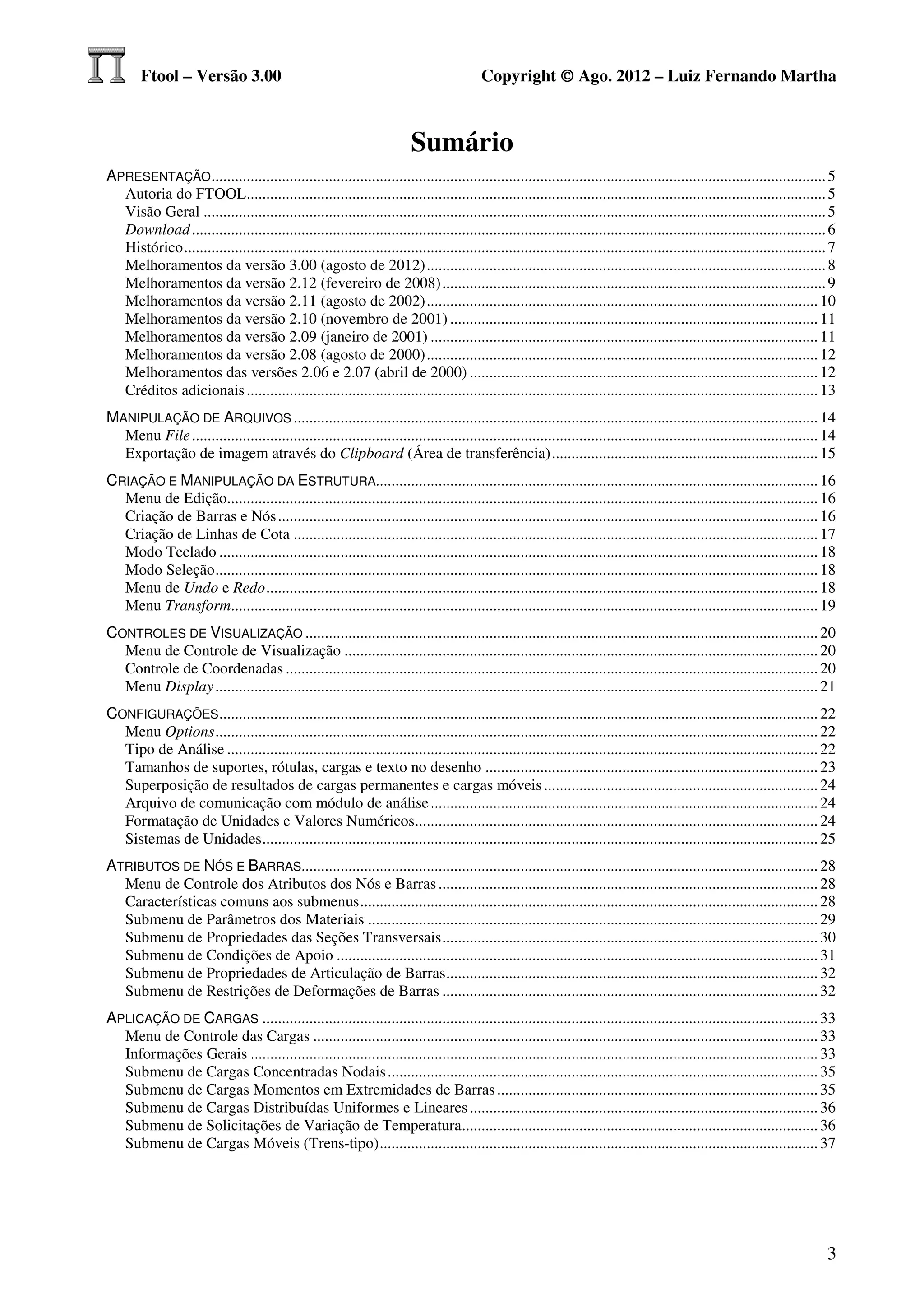 Ftool – Versão 3.00                                                                Copyright © Ago. 2012 – Luiz Fernando Martha



                                                                          Sumário
APRESENTAÇÃO ............................................................................................................................................................. 5
  Autoria do FTOOL.................................................................................................................................................... 5
  Visão Geral ............................................................................................................................................................... 5
  Download .................................................................................................................................................................. 6
  Histórico .................................................................................................................................................................... 7
  Melhoramentos da versão 3.00 (agosto de 2012) ...................................................................................................... 8
  Melhoramentos da versão 2.12 (fevereiro de 2008) .................................................................................................. 9
  Melhoramentos da versão 2.11 (agosto de 2002) .................................................................................................... 10
  Melhoramentos da versão 2.10 (novembro de 2001) .............................................................................................. 11
  Melhoramentos da versão 2.09 (janeiro de 2001) ................................................................................................... 11
  Melhoramentos da versão 2.08 (agosto de 2000) .................................................................................................... 12
  Melhoramentos das versões 2.06 e 2.07 (abril de 2000) ......................................................................................... 12
  Créditos adicionais .................................................................................................................................................. 13
MANIPULAÇÃO DE ARQUIVOS ...................................................................................................................................... 14
  Menu File ................................................................................................................................................................ 14
  Exportação de imagem através do Clipboard (Área de transferência) .................................................................... 15
CRIAÇÃO E MANIPULAÇÃO DA ESTRUTURA................................................................................................................. 16
  Menu de Edição....................................................................................................................................................... 16
  Criação de Barras e Nós .......................................................................................................................................... 16
  Criação de Linhas de Cota ...................................................................................................................................... 17
  Modo Teclado ......................................................................................................................................................... 18
  Modo Seleção .......................................................................................................................................................... 18
  Menu de Undo e Redo ............................................................................................................................................. 18
  Menu Transform...................................................................................................................................................... 19
CONTROLES DE VISUALIZAÇÃO ................................................................................................................................... 20
  Menu de Controle de Visualização ......................................................................................................................... 20
  Controle de Coordenadas ........................................................................................................................................ 20
  Menu Display .......................................................................................................................................................... 21
CONFIGURAÇÕES ......................................................................................................................................................... 22
  Menu Options .......................................................................................................................................................... 22
  Tipo de Análise ....................................................................................................................................................... 22
  Tamanhos de suportes, rótulas, cargas e texto no desenho ..................................................................................... 23
  Superposição de resultados de cargas permanentes e cargas móveis ...................................................................... 24
  Arquivo de comunicação com módulo de análise ................................................................................................... 24
  Formatação de Unidades e Valores Numéricos....................................................................................................... 24
  Sistemas de Unidades .............................................................................................................................................. 25
ATRIBUTOS DE NÓS E BARRAS.................................................................................................................................... 28
  Menu de Controle dos Atributos dos Nós e Barras ................................................................................................. 28
  Características comuns aos submenus ..................................................................................................................... 28
  Submenu de Parâmetros dos Materiais ................................................................................................................... 29
  Submenu de Propriedades das Seções Transversais ................................................................................................ 30
  Submenu de Condições de Apoio ........................................................................................................................... 31
  Submenu de Propriedades de Articulação de Barras ............................................................................................... 32
  Submenu de Restrições de Deformações de Barras ................................................................................................ 32
APLICAÇÃO DE CARGAS .............................................................................................................................................. 33
  Menu de Controle das Cargas ................................................................................................................................. 33
  Informações Gerais ................................................................................................................................................. 33
  Submenu de Cargas Concentradas Nodais .............................................................................................................. 35
  Submenu de Cargas Momentos em Extremidades de Barras .................................................................................. 35
  Submenu de Cargas Distribuídas Uniformes e Lineares ......................................................................................... 36
  Submenu de Solicitações de Variação de Temperatura........................................................................................... 36
  Submenu de Cargas Móveis (Trens-tipo) ................................................................................................................ 37




                                                                                                                                                                               3
 