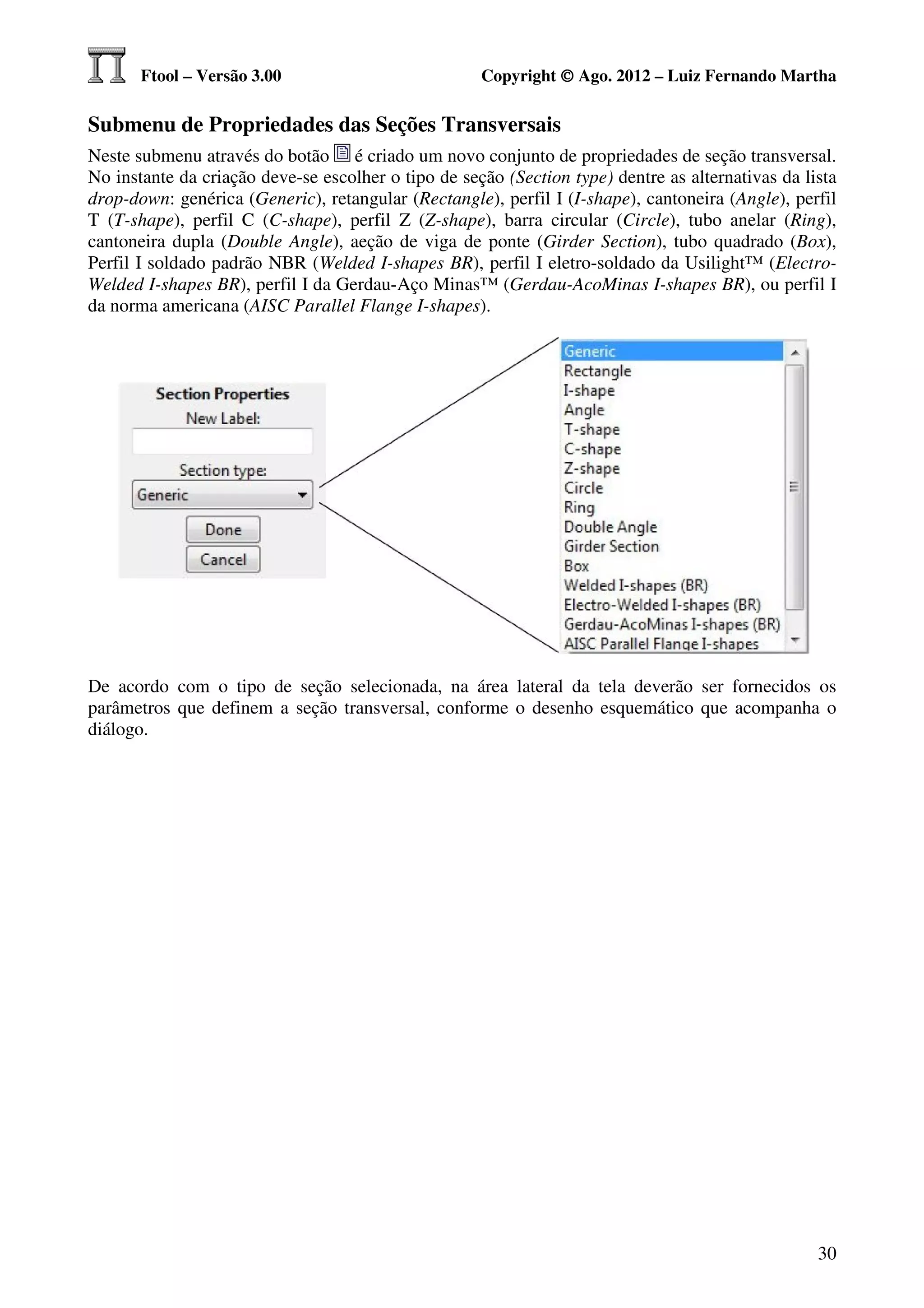 Ftool – Versão 3.00                           Copyright © Ago. 2012 – Luiz Fernando Martha

Submenu de Propriedades das Seções Transversais
Neste submenu através do botão é criado um novo conjunto de propriedades de seção transversal.
No instante da criação deve-se escolher o tipo de seção (Section type) dentre as alternativas da lista
drop-down: genérica (Generic), retangular (Rectangle), perfil I (I-shape), cantoneira (Angle), perfil
T (T-shape), perfil C (C-shape), perfil Z (Z-shape), barra circular (Circle), tubo anelar (Ring),
cantoneira dupla (Double Angle), aeção de viga de ponte (Girder Section), tubo quadrado (Box),
Perfil I soldado padrão NBR (Welded I-shapes BR), perfil I eletro-soldado da Usilight™ (Electro-
Welded I-shapes BR), perfil I da Gerdau-Aço Minas™ (Gerdau-AcoMinas I-shapes BR), ou perfil I
da norma americana (AISC Parallel Flange I-shapes).




De acordo com o tipo de seção selecionada, na área lateral da tela deverão ser fornecidos os
parâmetros que definem a seção transversal, conforme o desenho esquemático que acompanha o
diálogo.




                                                                                                   30
 