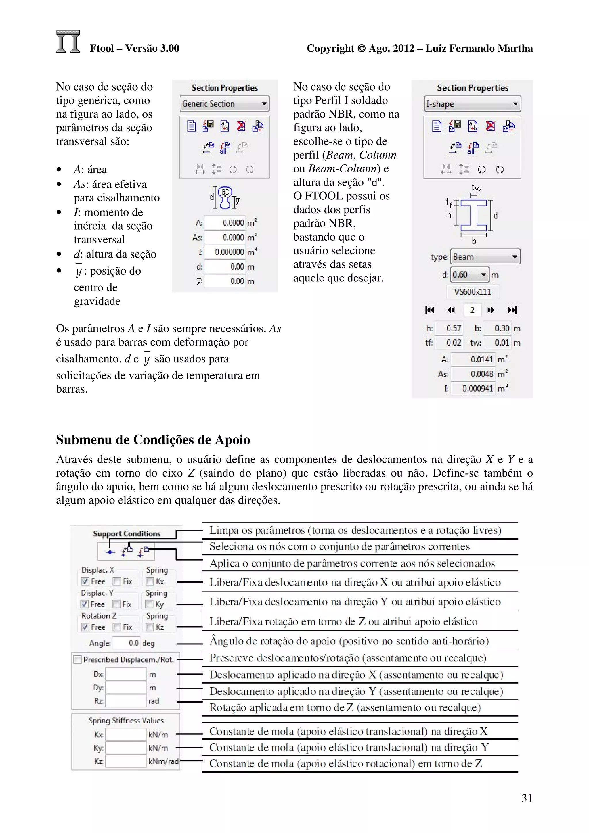 Ftool – Versão 3.00                         Copyright © Ago. 2012 – Luiz Fernando Martha


No caso de seção do                              No caso de seção do
tipo genérica, como                              tipo Perfil I soldado
na figura ao lado, os                            padrão NBR, como na
parâmetros da seção                              figura ao lado,
transversal são:                                 escolhe-se o tipo de
                                                 perfil (Beam, Column
•   A: área                                      ou Beam-Column) e
•   As: área efetiva                             altura da seção "d".
    para cisalhamento                            O FTOOL possui os
•   I: momento de                                dados dos perfis
    inércia da seção                             padrão NBR,
    transversal                                  bastando que o
•   d: altura da seção                           usuário selecione
                                                 através das setas
•    y : posição do
                                                 aquele que desejar.
    centro de
    gravidade

Os parâmetros A e I são sempre necessários. As
é usado para barras com deformação por
cisalhamento. d e y são usados para
solicitações de variação de temperatura em
barras.



Submenu de Condições de Apoio
Através deste submenu, o usuário define as componentes de deslocamentos na direção X e Y e a
rotação em torno do eixo Z (saindo do plano) que estão liberadas ou não. Define-se também o
ângulo do apoio, bem como se há algum deslocamento prescrito ou rotação prescrita, ou ainda se há
algum apoio elástico em qualquer das direções.




                                                                                              31
 