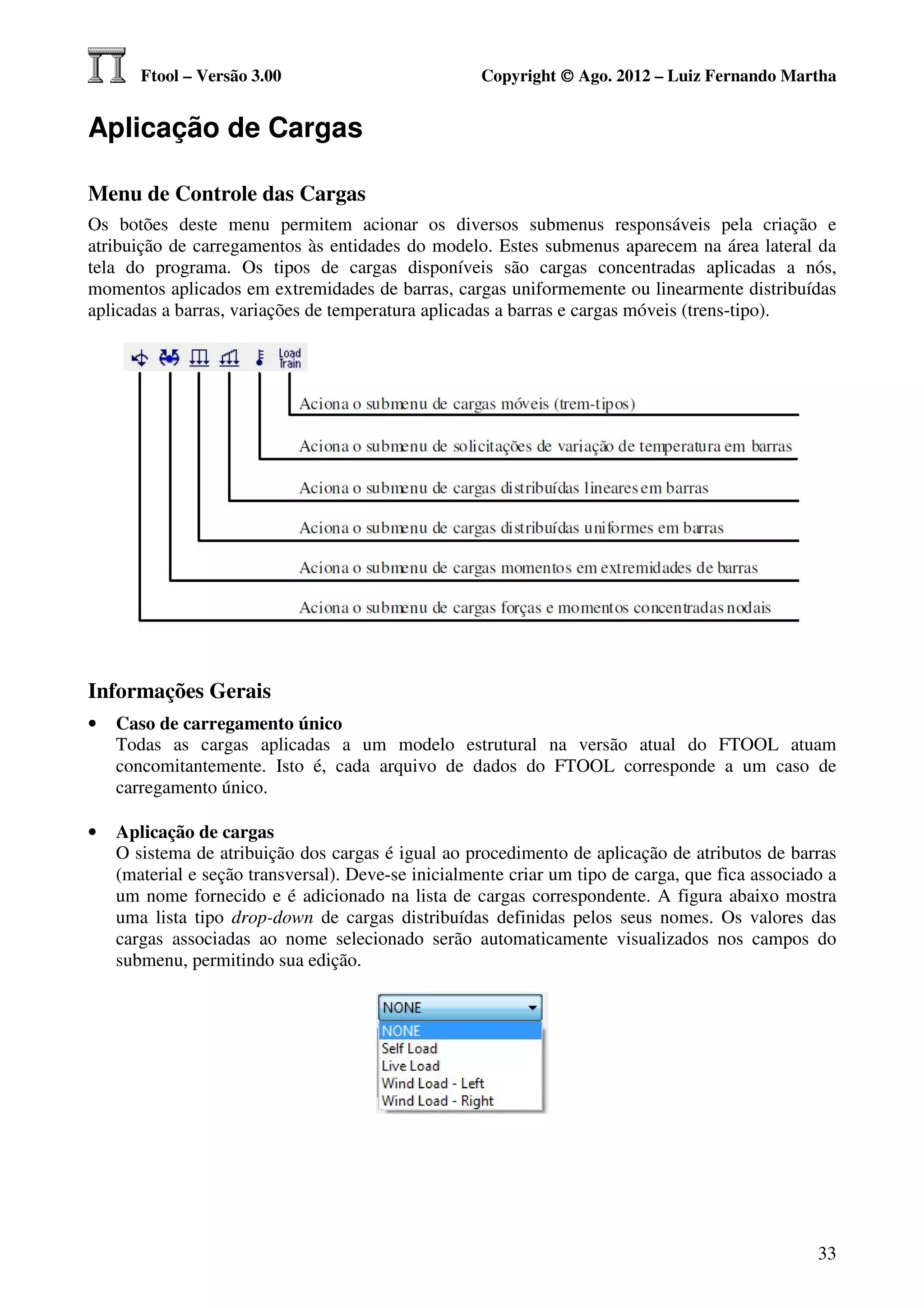 Ftool – Versão 3.00                           Copyright © Ago. 2012 – Luiz Fernando Martha


Aplicação de Cargas

Menu de Controle das Cargas
Os botões deste menu permitem acionar os diversos submenus responsáveis pela criação e
atribuição de carregamentos às entidades do modelo. Estes submenus aparecem na área lateral da
tela do programa. Os tipos de cargas disponíveis são cargas concentradas aplicadas a nós,
momentos aplicados em extremidades de barras, cargas uniformemente ou linearmente distribuídas
aplicadas a barras, variações de temperatura aplicadas a barras e cargas móveis (trens-tipo).




Informações Gerais
•   Caso de carregamento único
    Todas as cargas aplicadas a um modelo estrutural na versão atual do FTOOL atuam
    concomitantemente. Isto é, cada arquivo de dados do FTOOL corresponde a um caso de
    carregamento único.

•   Aplicação de cargas
    O sistema de atribuição dos cargas é igual ao procedimento de aplicação de atributos de barras
    (material e seção transversal). Deve-se inicialmente criar um tipo de carga, que fica associado a
    um nome fornecido e é adicionado na lista de cargas correspondente. A figura abaixo mostra
    uma lista tipo drop-down de cargas distribuídas definidas pelos seus nomes. Os valores das
    cargas associadas ao nome selecionado serão automaticamente visualizados nos campos do
    submenu, permitindo sua edição.




                                                                                                  33
 