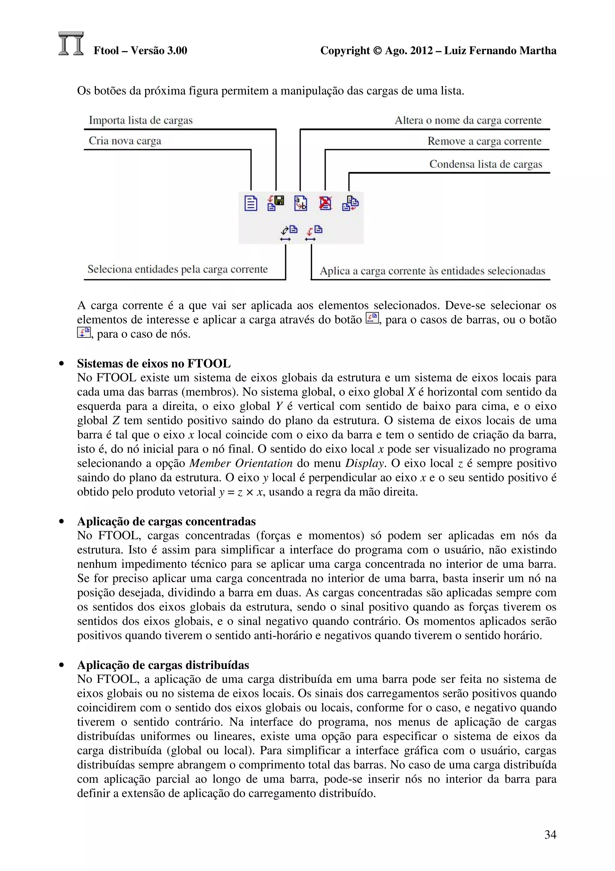 Ftool – Versão 3.00                           Copyright © Ago. 2012 – Luiz Fernando Martha


    Os botões da próxima figura permitem a manipulação das cargas de uma lista.




    A carga corrente é a que vai ser aplicada aos elementos selecionados. Deve-se selecionar os
    elementos de interesse e aplicar a carga através do botão , para o casos de barras, ou o botão
       , para o caso de nós.

•   Sistemas de eixos no FTOOL
    No FTOOL existe um sistema de eixos globais da estrutura e um sistema de eixos locais para
    cada uma das barras (membros). No sistema global, o eixo global X é horizontal com sentido da
    esquerda para a direita, o eixo global Y é vertical com sentido de baixo para cima, e o eixo
    global Z tem sentido positivo saindo do plano da estrutura. O sistema de eixos locais de uma
    barra é tal que o eixo x local coincide com o eixo da barra e tem o sentido de criação da barra,
    isto é, do nó inicial para o nó final. O sentido do eixo local x pode ser visualizado no programa
    selecionando a opção Member Orientation do menu Display. O eixo local z é sempre positivo
    saindo do plano da estrutura. O eixo y local é perpendicular ao eixo x e o seu sentido positivo é
    obtido pelo produto vetorial y = z × x, usando a regra da mão direita.

•   Aplicação de cargas concentradas
    No FTOOL, cargas concentradas (forças e momentos) só podem ser aplicadas em nós da
    estrutura. Isto é assim para simplificar a interface do programa com o usuário, não existindo
    nenhum impedimento técnico para se aplicar uma carga concentrada no interior de uma barra.
    Se for preciso aplicar uma carga concentrada no interior de uma barra, basta inserir um nó na
    posição desejada, dividindo a barra em duas. As cargas concentradas são aplicadas sempre com
    os sentidos dos eixos globais da estrutura, sendo o sinal positivo quando as forças tiverem os
    sentidos dos eixos globais, e o sinal negativo quando contrário. Os momentos aplicados serão
    positivos quando tiverem o sentido anti-horário e negativos quando tiverem o sentido horário.

•   Aplicação de cargas distribuídas
    No FTOOL, a aplicação de uma carga distribuída em uma barra pode ser feita no sistema de
    eixos globais ou no sistema de eixos locais. Os sinais dos carregamentos serão positivos quando
    coincidirem com o sentido dos eixos globais ou locais, conforme for o caso, e negativo quando
    tiverem o sentido contrário. Na interface do programa, nos menus de aplicação de cargas
    distribuídas uniformes ou lineares, existe uma opção para especificar o sistema de eixos da
    carga distribuída (global ou local). Para simplificar a interface gráfica com o usuário, cargas
    distribuídas sempre abrangem o comprimento total das barras. No caso de uma carga distribuída
    com aplicação parcial ao longo de uma barra, pode-se inserir nós no interior da barra para
    definir a extensão de aplicação do carregamento distribuído.


                                                                                                  34
 