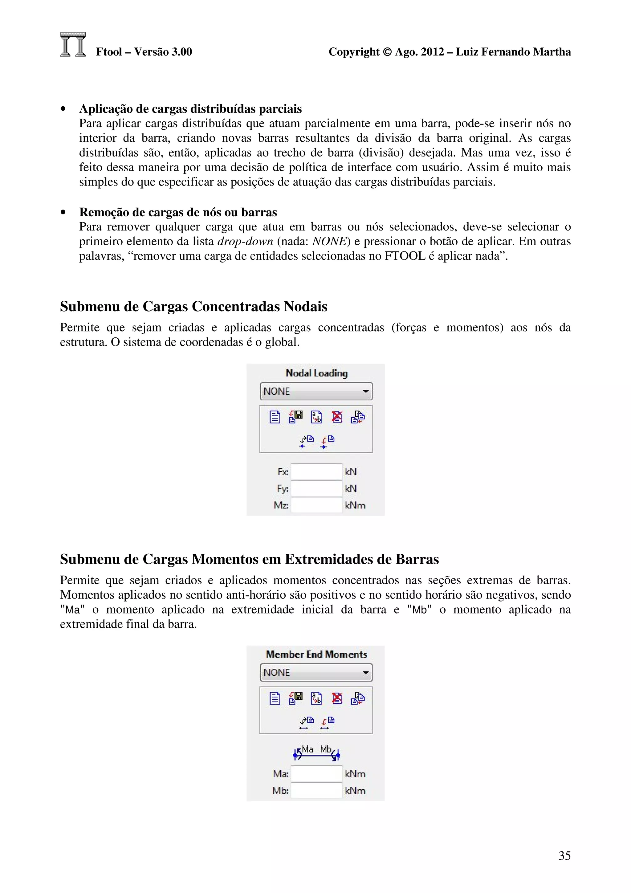 Ftool – Versão 3.00                         Copyright © Ago. 2012 – Luiz Fernando Martha



•   Aplicação de cargas distribuídas parciais
    Para aplicar cargas distribuídas que atuam parcialmente em uma barra, pode-se inserir nós no
    interior da barra, criando novas barras resultantes da divisão da barra original. As cargas
    distribuídas são, então, aplicadas ao trecho de barra (divisão) desejada. Mas uma vez, isso é
    feito dessa maneira por uma decisão de política de interface com usuário. Assim é muito mais
    simples do que especificar as posições de atuação das cargas distribuídas parciais.

•   Remoção de cargas de nós ou barras
    Para remover qualquer carga que atua em barras ou nós selecionados, deve-se selecionar o
    primeiro elemento da lista drop-down (nada: NONE) e pressionar o botão de aplicar. Em outras
    palavras, “remover uma carga de entidades selecionadas no FTOOL é aplicar nada”.



Submenu de Cargas Concentradas Nodais
Permite que sejam criadas e aplicadas cargas concentradas (forças e momentos) aos nós da
estrutura. O sistema de coordenadas é o global.




Submenu de Cargas Momentos em Extremidades de Barras
Permite que sejam criados e aplicados momentos concentrados nas seções extremas de barras.
Momentos aplicados no sentido anti-horário são positivos e no sentido horário são negativos, sendo
"Ma" o momento aplicado na extremidade inicial da barra e "Mb" o momento aplicado na
extremidade final da barra.




                                                                                               35
 