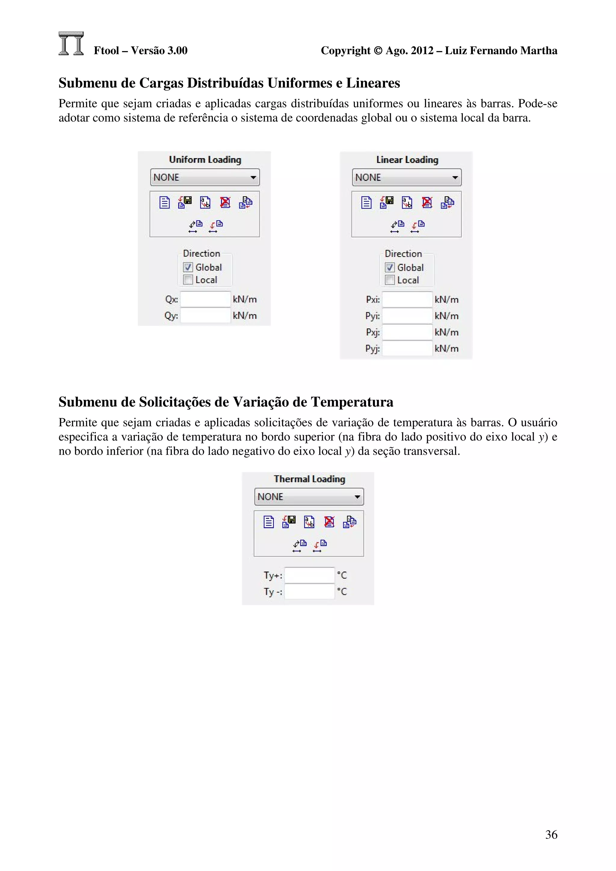 Ftool – Versão 3.00                          Copyright © Ago. 2012 – Luiz Fernando Martha

Submenu de Cargas Distribuídas Uniformes e Lineares
Permite que sejam criadas e aplicadas cargas distribuídas uniformes ou lineares às barras. Pode-se
adotar como sistema de referência o sistema de coordenadas global ou o sistema local da barra.




Submenu de Solicitações de Variação de Temperatura
Permite que sejam criadas e aplicadas solicitações de variação de temperatura às barras. O usuário
especifica a variação de temperatura no bordo superior (na fibra do lado positivo do eixo local y) e
no bordo inferior (na fibra do lado negativo do eixo local y) da seção transversal.




                                                                                                 36
 