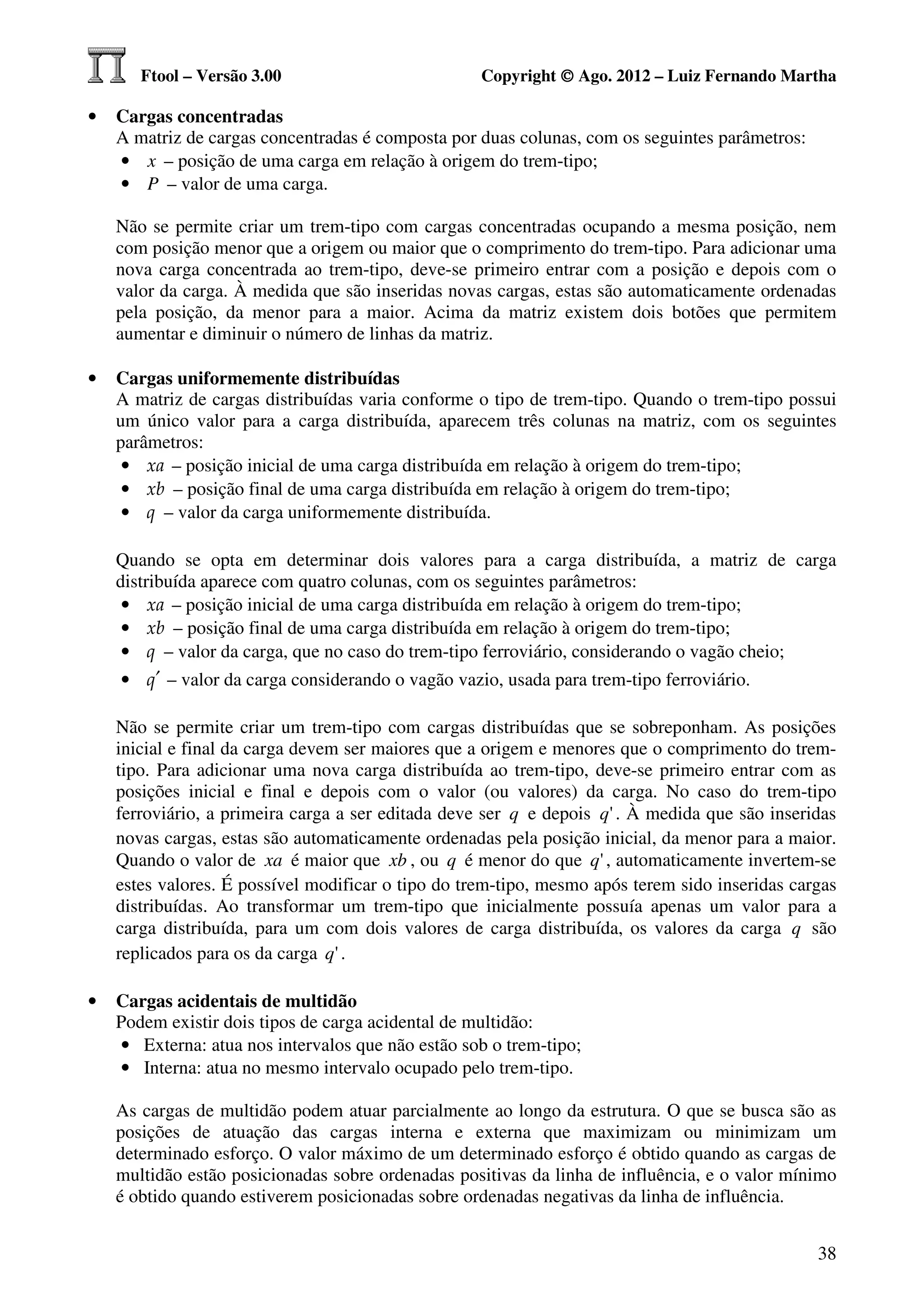 Ftool – Versão 3.00                          Copyright © Ago. 2012 – Luiz Fernando Martha

•   Cargas concentradas
    A matriz de cargas concentradas é composta por duas colunas, com os seguintes parâmetros:
    • x – posição de uma carga em relação à origem do trem-tipo;
    • P – valor de uma carga.

    Não se permite criar um trem-tipo com cargas concentradas ocupando a mesma posição, nem
    com posição menor que a origem ou maior que o comprimento do trem-tipo. Para adicionar uma
    nova carga concentrada ao trem-tipo, deve-se primeiro entrar com a posição e depois com o
    valor da carga. À medida que são inseridas novas cargas, estas são automaticamente ordenadas
    pela posição, da menor para a maior. Acima da matriz existem dois botões que permitem
    aumentar e diminuir o número de linhas da matriz.

•   Cargas uniformemente distribuídas
    A matriz de cargas distribuídas varia conforme o tipo de trem-tipo. Quando o trem-tipo possui
    um único valor para a carga distribuída, aparecem três colunas na matriz, com os seguintes
    parâmetros:
     • xa – posição inicial de uma carga distribuída em relação à origem do trem-tipo;
     • xb – posição final de uma carga distribuída em relação à origem do trem-tipo;
     • q – valor da carga uniformemente distribuída.

    Quando se opta em determinar dois valores para a carga distribuída, a matriz de carga
    distribuída aparece com quatro colunas, com os seguintes parâmetros:
     • xa – posição inicial de uma carga distribuída em relação à origem do trem-tipo;
     • xb – posição final de uma carga distribuída em relação à origem do trem-tipo;
     • q – valor da carga, que no caso do trem-tipo ferroviário, considerando o vagão cheio;
     • q′ – valor da carga considerando o vagão vazio, usada para trem-tipo ferroviário.

    Não se permite criar um trem-tipo com cargas distribuídas que se sobreponham. As posições
    inicial e final da carga devem ser maiores que a origem e menores que o comprimento do trem-
    tipo. Para adicionar uma nova carga distribuída ao trem-tipo, deve-se primeiro entrar com as
    posições inicial e final e depois com o valor (ou valores) da carga. No caso do trem-tipo
    ferroviário, a primeira carga a ser editada deve ser q e depois q ' . À medida que são inseridas
    novas cargas, estas são automaticamente ordenadas pela posição inicial, da menor para a maior.
    Quando o valor de xa é maior que xb , ou q é menor do que q ' , automaticamente invertem-se
    estes valores. É possível modificar o tipo do trem-tipo, mesmo após terem sido inseridas cargas
    distribuídas. Ao transformar um trem-tipo que inicialmente possuía apenas um valor para a
    carga distribuída, para um com dois valores de carga distribuída, os valores da carga q são
    replicados para os da carga q ' .

•   Cargas acidentais de multidão
    Podem existir dois tipos de carga acidental de multidão:
    • Externa: atua nos intervalos que não estão sob o trem-tipo;
    • Interna: atua no mesmo intervalo ocupado pelo trem-tipo.

    As cargas de multidão podem atuar parcialmente ao longo da estrutura. O que se busca são as
    posições de atuação das cargas interna e externa que maximizam ou minimizam um
    determinado esforço. O valor máximo de um determinado esforço é obtido quando as cargas de
    multidão estão posicionadas sobre ordenadas positivas da linha de influência, e o valor mínimo
    é obtido quando estiverem posicionadas sobre ordenadas negativas da linha de influência.


                                                                                                 38
 