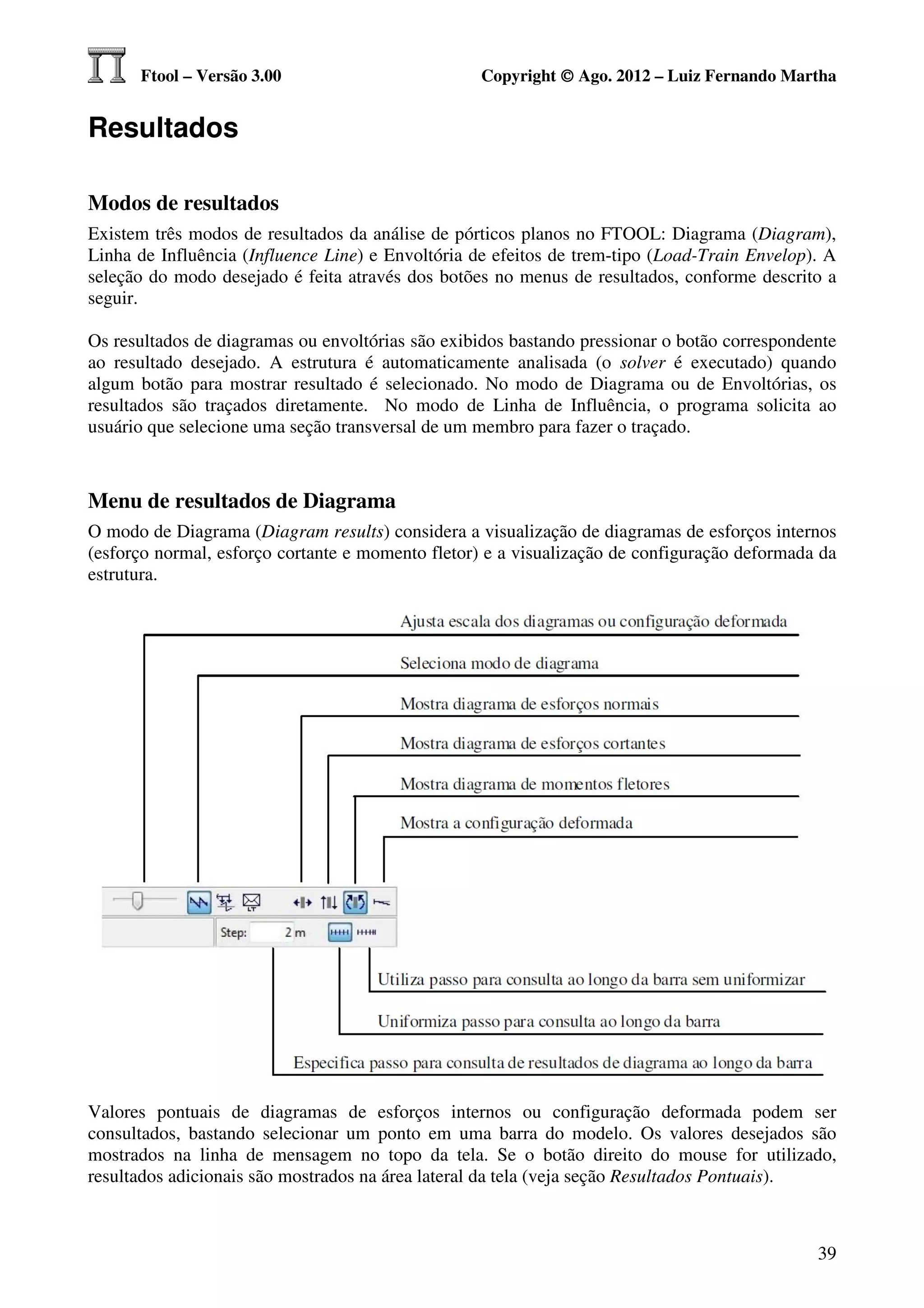 Ftool – Versão 3.00                         Copyright © Ago. 2012 – Luiz Fernando Martha


Resultados

Modos de resultados
Existem três modos de resultados da análise de pórticos planos no FTOOL: Diagrama (Diagram),
Linha de Influência (Influence Line) e Envoltória de efeitos de trem-tipo (Load-Train Envelop). A
seleção do modo desejado é feita através dos botões no menus de resultados, conforme descrito a
seguir.

Os resultados de diagramas ou envoltórias são exibidos bastando pressionar o botão correspondente
ao resultado desejado. A estrutura é automaticamente analisada (o solver é executado) quando
algum botão para mostrar resultado é selecionado. No modo de Diagrama ou de Envoltórias, os
resultados são traçados diretamente. No modo de Linha de Influência, o programa solicita ao
usuário que selecione uma seção transversal de um membro para fazer o traçado.



Menu de resultados de Diagrama
O modo de Diagrama (Diagram results) considera a visualização de diagramas de esforços internos
(esforço normal, esforço cortante e momento fletor) e a visualização de configuração deformada da
estrutura.




Valores pontuais de diagramas de esforços internos ou configuração deformada podem ser
consultados, bastando selecionar um ponto em uma barra do modelo. Os valores desejados são
mostrados na linha de mensagem no topo da tela. Se o botão direito do mouse for utilizado,
resultados adicionais são mostrados na área lateral da tela (veja seção Resultados Pontuais).



                                                                                              39
 