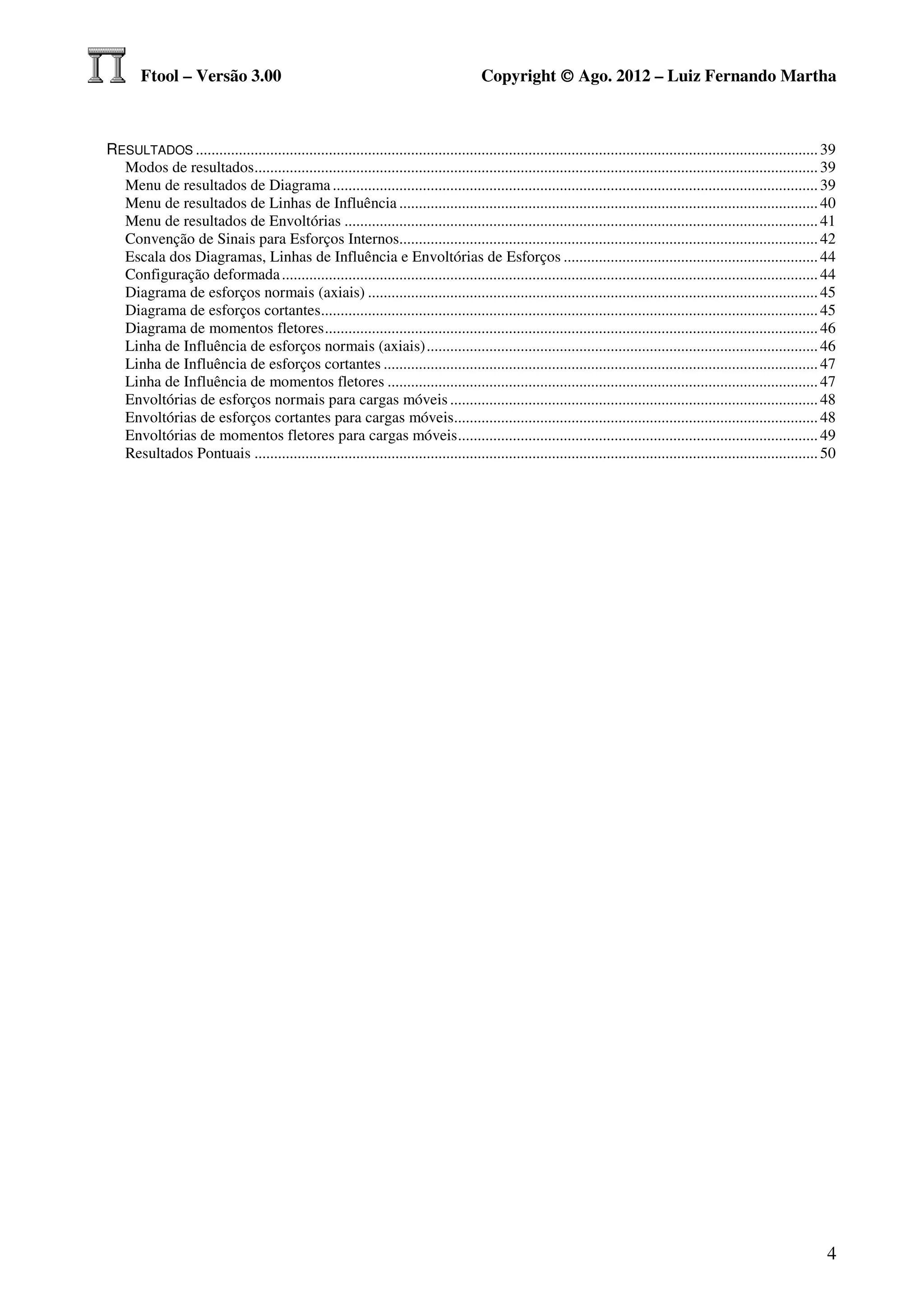 Ftool – Versão 3.00                                                             Copyright © Ago. 2012 – Luiz Fernando Martha



RESULTADOS ............................................................................................................................................................... 39
  Modos de resultados ................................................................................................................................................ 39
  Menu de resultados de Diagrama ............................................................................................................................ 39
  Menu de resultados de Linhas de Influência ........................................................................................................... 40
  Menu de resultados de Envoltórias ......................................................................................................................... 41
  Convenção de Sinais para Esforços Internos........................................................................................................... 42
  Escala dos Diagramas, Linhas de Influência e Envoltórias de Esforços ................................................................. 44
  Configuração deformada ......................................................................................................................................... 44
  Diagrama de esforços normais (axiais) ................................................................................................................... 45
  Diagrama de esforços cortantes............................................................................................................................... 45
  Diagrama de momentos fletores .............................................................................................................................. 46
  Linha de Influência de esforços normais (axiais) .................................................................................................... 46
  Linha de Influência de esforços cortantes ............................................................................................................... 47
  Linha de Influência de momentos fletores .............................................................................................................. 47
  Envoltórias de esforços normais para cargas móveis .............................................................................................. 48
  Envoltórias de esforços cortantes para cargas móveis............................................................................................. 48
  Envoltórias de momentos fletores para cargas móveis ............................................................................................ 49
  Resultados Pontuais ................................................................................................................................................ 50




                                                                                                                                                                          4
 
