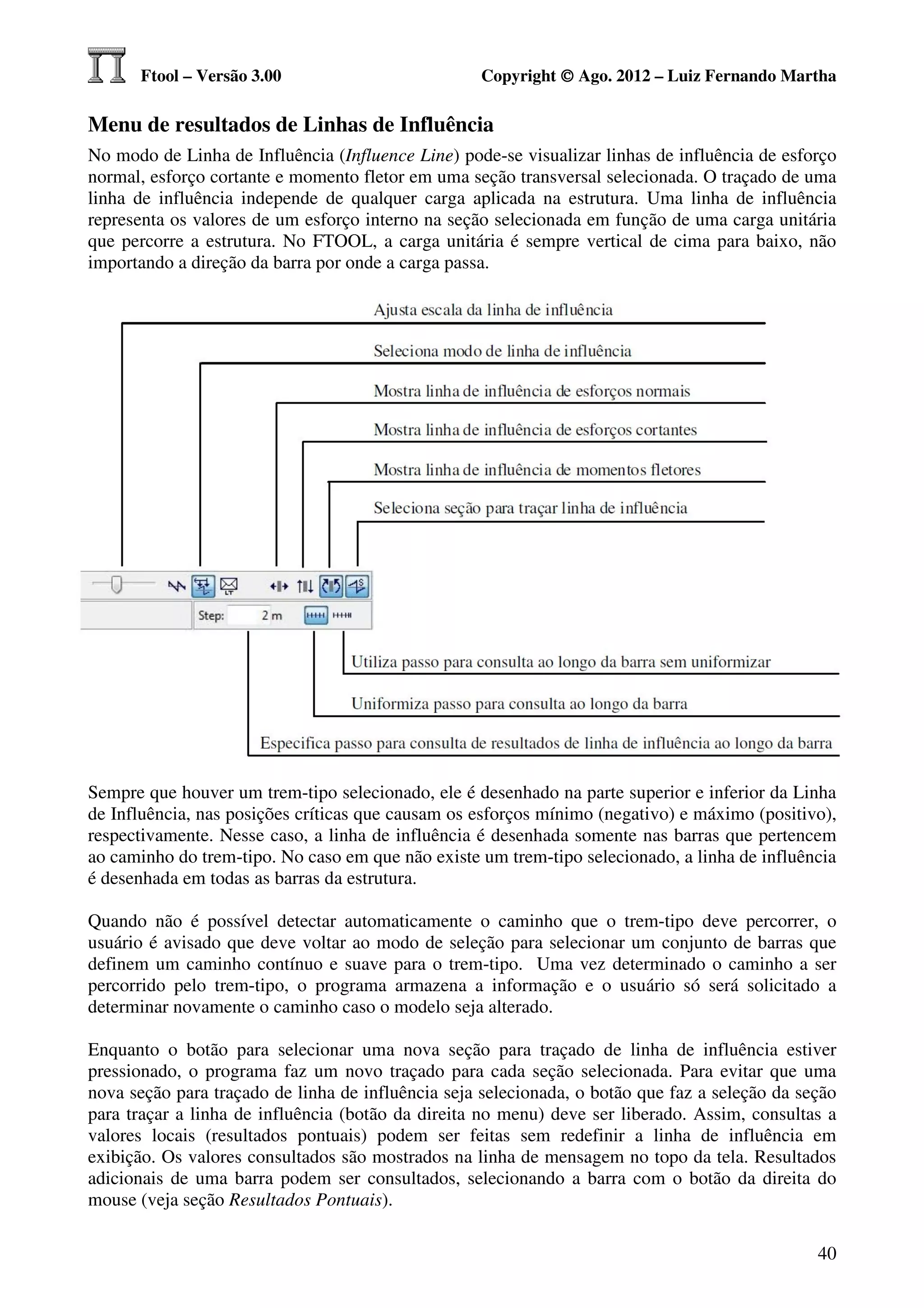 Ftool – Versão 3.00                           Copyright © Ago. 2012 – Luiz Fernando Martha

Menu de resultados de Linhas de Influência
No modo de Linha de Influência (Influence Line) pode-se visualizar linhas de influência de esforço
normal, esforço cortante e momento fletor em uma seção transversal selecionada. O traçado de uma
linha de influência independe de qualquer carga aplicada na estrutura. Uma linha de influência
representa os valores de um esforço interno na seção selecionada em função de uma carga unitária
que percorre a estrutura. No FTOOL, a carga unitária é sempre vertical de cima para baixo, não
importando a direção da barra por onde a carga passa.




Sempre que houver um trem-tipo selecionado, ele é desenhado na parte superior e inferior da Linha
de Influência, nas posições críticas que causam os esforços mínimo (negativo) e máximo (positivo),
respectivamente. Nesse caso, a linha de influência é desenhada somente nas barras que pertencem
ao caminho do trem-tipo. No caso em que não existe um trem-tipo selecionado, a linha de influência
é desenhada em todas as barras da estrutura.

Quando não é possível detectar automaticamente o caminho que o trem-tipo deve percorrer, o
usuário é avisado que deve voltar ao modo de seleção para selecionar um conjunto de barras que
definem um caminho contínuo e suave para o trem-tipo. Uma vez determinado o caminho a ser
percorrido pelo trem-tipo, o programa armazena a informação e o usuário só será solicitado a
determinar novamente o caminho caso o modelo seja alterado.

Enquanto o botão para selecionar uma nova seção para traçado de linha de influência estiver
pressionado, o programa faz um novo traçado para cada seção selecionada. Para evitar que uma
nova seção para traçado de linha de influência seja selecionada, o botão que faz a seleção da seção
para traçar a linha de influência (botão da direita no menu) deve ser liberado. Assim, consultas a
valores locais (resultados pontuais) podem ser feitas sem redefinir a linha de influência em
exibição. Os valores consultados são mostrados na linha de mensagem no topo da tela. Resultados
adicionais de uma barra podem ser consultados, selecionando a barra com o botão da direita do
mouse (veja seção Resultados Pontuais).

                                                                                                40
 