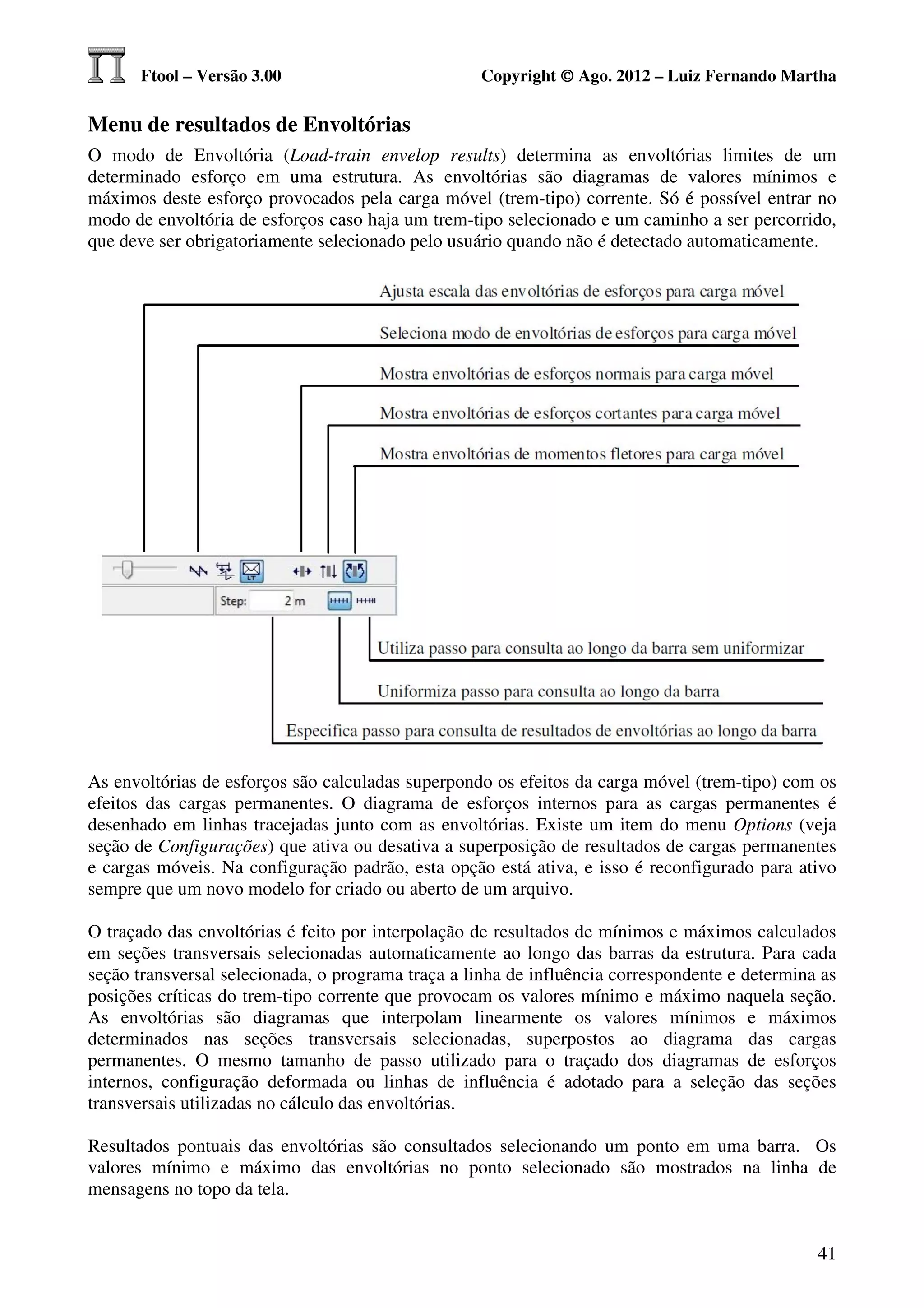 Ftool – Versão 3.00                           Copyright © Ago. 2012 – Luiz Fernando Martha

Menu de resultados de Envoltórias
O modo de Envoltória (Load-train envelop results) determina as envoltórias limites de um
determinado esforço em uma estrutura. As envoltórias são diagramas de valores mínimos e
máximos deste esforço provocados pela carga móvel (trem-tipo) corrente. Só é possível entrar no
modo de envoltória de esforços caso haja um trem-tipo selecionado e um caminho a ser percorrido,
que deve ser obrigatoriamente selecionado pelo usuário quando não é detectado automaticamente.




As envoltórias de esforços são calculadas superpondo os efeitos da carga móvel (trem-tipo) com os
efeitos das cargas permanentes. O diagrama de esforços internos para as cargas permanentes é
desenhado em linhas tracejadas junto com as envoltórias. Existe um item do menu Options (veja
seção de Configurações) que ativa ou desativa a superposição de resultados de cargas permanentes
e cargas móveis. Na configuração padrão, esta opção está ativa, e isso é reconfigurado para ativo
sempre que um novo modelo for criado ou aberto de um arquivo.

O traçado das envoltórias é feito por interpolação de resultados de mínimos e máximos calculados
em seções transversais selecionadas automaticamente ao longo das barras da estrutura. Para cada
seção transversal selecionada, o programa traça a linha de influência correspondente e determina as
posições críticas do trem-tipo corrente que provocam os valores mínimo e máximo naquela seção.
As envoltórias são diagramas que interpolam linearmente os valores mínimos e máximos
determinados nas seções transversais selecionadas, superpostos ao diagrama das cargas
permanentes. O mesmo tamanho de passo utilizado para o traçado dos diagramas de esforços
internos, configuração deformada ou linhas de influência é adotado para a seleção das seções
transversais utilizadas no cálculo das envoltórias.

Resultados pontuais das envoltórias são consultados selecionando um ponto em uma barra. Os
valores mínimo e máximo das envoltórias no ponto selecionado são mostrados na linha de
mensagens no topo da tela.


                                                                                                41
 