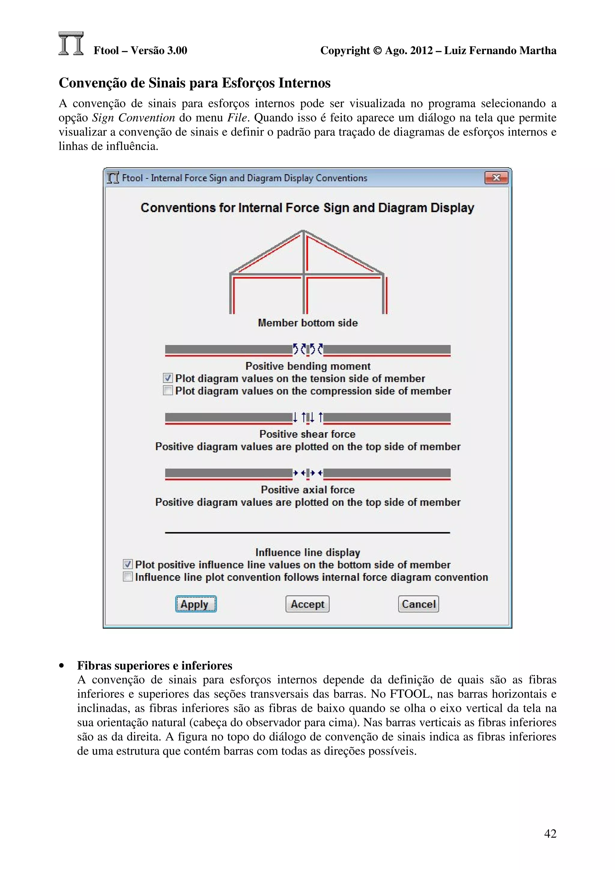Ftool – Versão 3.00                           Copyright © Ago. 2012 – Luiz Fernando Martha

Convenção de Sinais para Esforços Internos
A convenção de sinais para esforços internos pode ser visualizada no programa selecionando a
opção Sign Convention do menu File. Quando isso é feito aparece um diálogo na tela que permite
visualizar a convenção de sinais e definir o padrão para traçado de diagramas de esforços internos e
linhas de influência.




•   Fibras superiores e inferiores
    A convenção de sinais para esforços internos depende da definição de quais são as fibras
    inferiores e superiores das seções transversais das barras. No FTOOL, nas barras horizontais e
    inclinadas, as fibras inferiores são as fibras de baixo quando se olha o eixo vertical da tela na
    sua orientação natural (cabeça do observador para cima). Nas barras verticais as fibras inferiores
    são as da direita. A figura no topo do diálogo de convenção de sinais indica as fibras inferiores
    de uma estrutura que contém barras com todas as direções possíveis.




                                                                                                   42
 