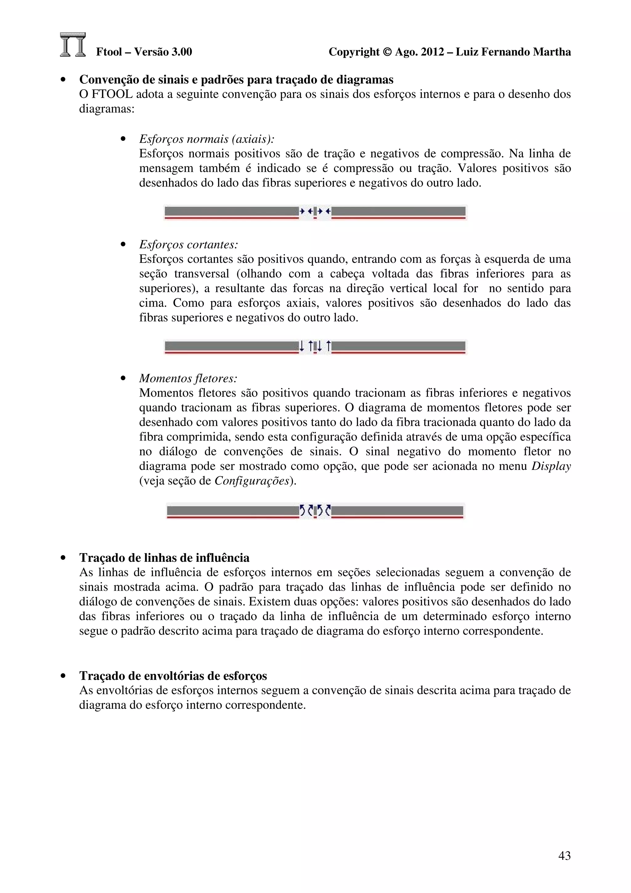 Ftool – Versão 3.00                          Copyright © Ago. 2012 – Luiz Fernando Martha

•   Convenção de sinais e padrões para traçado de diagramas
    O FTOOL adota a seguinte convenção para os sinais dos esforços internos e para o desenho dos
    diagramas:

           •   Esforços normais (axiais):
               Esforços normais positivos são de tração e negativos de compressão. Na linha de
               mensagem também é indicado se é compressão ou tração. Valores positivos são
               desenhados do lado das fibras superiores e negativos do outro lado.



           •   Esforços cortantes:
               Esforços cortantes são positivos quando, entrando com as forças à esquerda de uma
               seção transversal (olhando com a cabeça voltada das fibras inferiores para as
               superiores), a resultante das forcas na direção vertical local for no sentido para
               cima. Como para esforços axiais, valores positivos são desenhados do lado das
               fibras superiores e negativos do outro lado.



           •   Momentos fletores:
               Momentos fletores são positivos quando tracionam as fibras inferiores e negativos
               quando tracionam as fibras superiores. O diagrama de momentos fletores pode ser
               desenhado com valores positivos tanto do lado da fibra tracionada quanto do lado da
               fibra comprimida, sendo esta configuração definida através de uma opção específica
               no diálogo de convenções de sinais. O sinal negativo do momento fletor no
               diagrama pode ser mostrado como opção, que pode ser acionada no menu Display
               (veja seção de Configurações).




•   Traçado de linhas de influência
    As linhas de influência de esforços internos em seções selecionadas seguem a convenção de
    sinais mostrada acima. O padrão para traçado das linhas de influência pode ser definido no
    diálogo de convenções de sinais. Existem duas opções: valores positivos são desenhados do lado
    das fibras inferiores ou o traçado da linha de influência de um determinado esforço interno
    segue o padrão descrito acima para traçado de diagrama do esforço interno correspondente.


•   Traçado de envoltórias de esforços
    As envoltórias de esforços internos seguem a convenção de sinais descrita acima para traçado de
    diagrama do esforço interno correspondente.




                                                                                                43
 